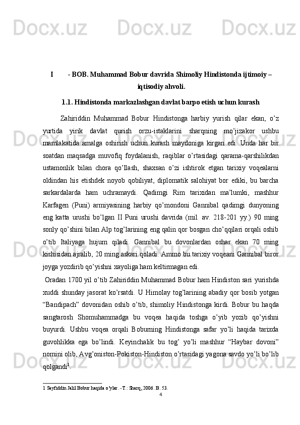  
 
 
I - BOB. Muhammad Bobur davrida   Shimoliy Hindistonda ijtimoiy –
iqtisodiy ahvoli. 
1.1. Hindistonda markazlashgan davlat barpo etish uchun kurash 
Zahiriddin   Muhammad   Bobur   Hindistonga   harbiy   yurish   qilar   ekan,   o’z
yurtida   yirik   davlat   qurish   orzu-istaklarini   sharqning   mo’jizakor   ushbu
mamlakatida   amalga   oshirish   uchun   kurash   maydoniga   kirgan   edi.   Unda   har   bir
soatdan   maqsadga   muvofiq   foydalanish,   raqiblar   o’rtasidagi   qarama-qarshilikdan
ustamonlik   bilan   chora   qo’llash,   shaxsan   o’zi   ishtirok   etgan   tarixiy   voqealarni
oldindan   his   etishdek   noyob   qobiliyat,   diplomatik   salohiyat   bor   ediki,   bu   barcha
sarkardalarda   ham   uchramaydi.   Qadimgi   Rim   tarixidan   ma’lumki,   mashhur
Karfagen   (Puni)   armiyasining   harbiy   qo’mondoni   Gannibal   qadimgi   dunyoning
eng   katta   urushi   bo’lgan   II   Puni   urushi   davrida   (mil.   av.   218-201   yy.)   90   ming
sonly qo’shini bilan Alp tog’larining eng qalin qor bosgan cho’qqilari orqali oshib
o’tib   Italiyaga   hujum   qiladi.   Gannibal   bu   dovonlardan   oshar   ekan   70   ming
kishisidan ajralib, 20 ming askari qoladi. Ammo bu tarixiy voqeani Gannibal biror
joyga yozdirib qo’yishni xayoliga ham keltirmagan edi.          
  Oradan 1700 yil o’tib Zahiriddin Muhammad Bobur ham Hindiston sari yurishda
xuddi  shunday  jasorat  ko’rsatdi.  U  Himolay tog’larining  abadiy  qor   bosib  yotgan
“Bandipach”   dovonidan   oshib   o’tib,   shimoliy   Hindistonga   kirdi.   Bobur   bu   haqda
sangtarosh   Shomuhammadga   bu   voqea   haqida   toshga   o’yib   yozib   qo’yishni
buyurdi.   Ushbu   voqea   orqali   Boburning   Hindistonga   safar   yo’li   haqida   tarixda
guvohlikka   ega   bo’lindi.   Keyinchalik   bu   tog’   yo’li   mashhur   “Haybar   dovoni”
nomini olib, Avg’oniston-Pokiston-Hindiston o’rtasidagi yagona savdo yo’li bo’lib
qolgandi 1
.            
1  Sayfiddin Jalil Bobur haqida o’ylar. -T.: Sharq, 2006. B. 53 .  
4  
  