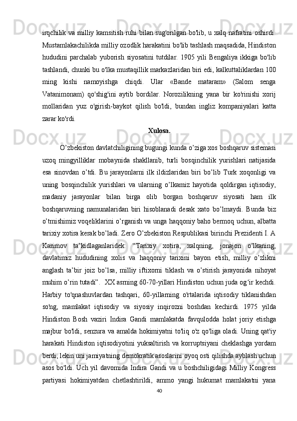 irqchilik va milliy kamsitish ruhi bilan sug'orilgan bo'lib, u xalq nafratini oshirdi.
Mustamlakachilikda milliy ozodlik harakatini bo'lib tashlash maqsadida, Hindiston
hududini   parchalab   yuborish   siyosatini   tutdilar.   1905   yili   Bengaliya   ikkiga   bo'lib
tashlandi, chunki bu o'lka mustaqillik markazlaridan biri edi, kalkuttaliklardan 100
ming   kishi   namoyishga   chiqdi.   Ular   «Bande   mataram»   (Salom   senga
Vatanimonam)   qo'shig'ini   aytib   bordilar.   Norozilikning   yana   bir   ko'rinishi   xorij
mollaridan   yuz   o'girish-baykot   qilish   bo'ldi,   bundan   ingliz   kompaniyalari   katta
zarar ko'rdi.  
Xulosa. 
O’zbekiston davlatchiligining bugungi kunda o’ziga xos boshqaruv sistemasi
uzoq   mingyilliklar   mobaynida   shakllanib,   turli   bosqinchilik   yurishlari   natijasida
esa   sinovdan   o’tdi.   Bu   jarayonlarni   ilk   ildizlaridan   biri   bo’lib   Turk   xoqonligi   va
uning   bosqinchilik   yurishlari   va   ularning   o’lkamiz   hayotida   qoldirgan   iqtisodiy,
madaniy   jarayonlar   bilan   birga   olib   borgan   boshqaruv   siyosati   ham   ilk
boshqaruvning   namunalaridan   biri   hisoblanadi   desak   xato   bo’lmaydi.   Bunda   biz
o’tmishimiz voqeliklarini o’rganish va unga haqqoniy baho bermoq uchun, albatta
tarixiy xotira kerak bo’ladi. Zero O’zbekiston Respublikasi birinchi Prezidenti I. A
Karimov   ta’kidlaganlaridek:   “Tarixiy   xotira,   xalqning,   jonajon   o’lkaning,
davlatimiz   hududining   xolis   va   haqqoniy   tarixini   bayon   etish,   milliy   o’zlikni
anglash   ta’bir   joiz   bo’lsa,   milliy   iftixorni   tiklash   va   o’stirish   jarayonida   nihoyat
muhim o’rin tutadi”.  XX asrning 60-70-yillari Hindiston uchun juda og ir kechdi.ʻ
Harbiy   to'qnashuvlardan   tashqari,   60-yillarning   o'rtalarida   iqtisodiy   tiklanishdan
so'ng,   mamlakat   iqtisodiy   va   siyosiy   inqirozni   boshdan   kechirdi.   1975   yilda
Hindiston   Bosh   vaziri   Indira   Gandi   mamlakatda   favqulodda   holat   joriy   etishga
majbur bo'ldi, senzura va amalda hokimiyatni to'liq o'z qo'liga oladi. Uning qat'iy
harakati   Hindiston   iqtisodiyotini   yuksaltirish   va   korruptsiyani   cheklashga   yordam
berdi, lekin uni jamiyatning demokratik asoslarini oyoq osti qilishda ayblash uchun
asos  bo'ldi.  Uch  yil  davomida  Indira  Gandi  va  u boshchiligidagi  Milliy  Kongress
partiyasi   hokimiyatdan   chetlashtirildi,   ammo   yangi   hukumat   mamlakatni   yana
40  
  