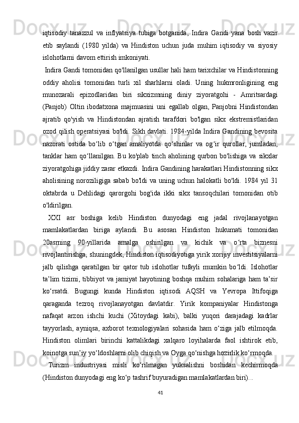 iqtisodiy   tanazzul   va   inflyatsiya   tubiga   botganida,   Indira   Gandi   yana   bosh   vazir
etib   saylandi   (1980   yilda)   va   Hindiston   uchun   juda   muhim   iqtisodiy   va   siyosiy
islohotlarni davom ettirish imkoniyati.           
 Indira Gandi tomonidan qo'llanilgan usullar hali ham tarixchilar va Hindistonning
oddiy   aholisi   tomonidan   turli   xil   sharhlarni   oladi.   Uning   hukmronligining   eng
munozarali   epizodlaridan   biri   sikxizmning   diniy   ziyoratgohi   -   Amritsardagi
(Panjob)   Oltin   ibodatxona   majmuasini   uni   egallab   olgan,   Panjobni   Hindistondan
ajratib   qo'yish   va   Hindistondan   ajratish   tarafdori   bo'lgan   sikx   ekstremistlaridan
ozod qilish operatsiyasi bo'ldi. Sikh davlati. 1984-yilda Indira Gandining bevosita
nazorati   ostida   bo lib   o tgan   amaliyotda   qo shinlar   va   og ir   qurollar,   jumladan,ʻ ʻ ʻ ʻ
tanklar   ham   qo llanilgan.   Bu   ko'plab   tinch   aholining   qurbon   bo'lishiga   va   sikxlar	
ʻ
ziyoratgohiga jiddiy zarar etkazdi. Indira Gandining harakatlari Hindistonning sikx
aholisining  noroziligiga  sabab   bo'ldi   va  uning  uchun  halokatli   bo'ldi.  1984  yil   31
oktabrda   u   Dehlidagi   qarorgohi   bog'ida   ikki   sikx   tansoqchilari   tomonidan   otib
o'ldirilgan.         
  XXI   asr   boshiga   kelib   Hindiston   dunyodagi   eng   jadal   rivojlanayotgan
mamlakatlardan   biriga   aylandi.   Bu   asosan   Hindiston   hukumati   tomonidan
20asrning   90-yillarida   amalga   oshirilgan   va   kichik   va   o rta   biznesni	
ʻ
rivojlantirishga,   shuningdek,   Hindiston iqtisodiyotiga yirik xorijiy investitsiyalarni
jalb   qilishga   qaratilgan   bir   qator   tub   islohotlar   tufayli   mumkin   bo ldi.   Islohotlar
ʻ
ta’lim  tizimi,  tibbiyot   va  jamiyat   hayotining  boshqa  muhim  sohalariga   ham   ta’sir
ko‘rsatdi.   Bugungi   kunda   Hindiston   iqtisodi   AQSH   va   Yevropa   Ittifoqiga
qaraganda   tezroq   rivojlanayotgan   davlatdir.   Yirik   kompaniyalar   Hindistonga
nafaqat   arzon   ishchi   kuchi   (Xitoydagi   kabi),   balki   yuqori   darajadagi   kadrlar
tayyorlash,   ayniqsa,   axborot   texnologiyalari   sohasida   ham   o‘ziga   jalb   etilmoqda.
Hindiston   olimlari   birinchi   kattalikdagi   xalqaro   loyihalarda   faol   ishtirok   etib,
koinotga sun’iy yo‘ldoshlarni olib chiqish va Oyga qo‘nishga hozirlik ko‘rmoqda.
  Turizm   industriyasi   misli   ko‘rilmagan   yuksalishni   boshidan   kechirmoqda
(Hindiston dunyodagi eng ko‘p tashrif buyuradigan mamlakatlardan biri)... 
41  
  