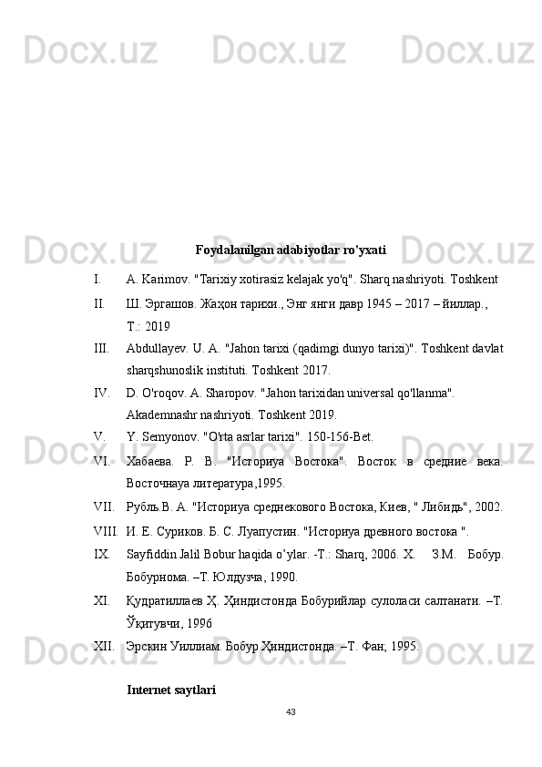  
 
 
 
 
 
 
Foydalanilgan adabiyotlar ro'yxati  
I. A. Karimov. "Tarixiy xotirasiz kelajak yo'q".  Sharq nashriyoti. Toshkent 
II. Ш. Эргашов. Жаҳон тарихи., Энг янги давр 1945 – 2017 – йиллар., 
Т.: 2019 
III. Abdullayev. U. A. "Jahon tarixi (qadimgi dunyo tarixi)". Toshkent davlat
sharqshunoslik instituti. Toshkent 2017. 
IV. D. O'roqov. A. Sharopov. "Jahon tarixidan universal qo'llanma". 
Akademnashr nashriyoti. Toshkent 2019. 
V. Y. Semyonov. "O'rta asrlar tarixi".  150-156-Bet. 
VI. Хабаева.   Р.   В.   "Историya   Востока".   Восток   в   средние   века.
Восточнаya   литература , 1995. 
VII. Рубль.В. А. "Историya среднекового Востока, Киев, " Либидь", 2002.
VIII. И. Е. Суриков. Б. С. Лyaпустин. "Историya древного востока ". 
IX. Sayfiddin Jalil Bobur haqida o’ylar. -T.: Sharq, 2006.  X.   З.М.   Бобур.
Бобурнома. –Т. Юлдузча, 1990.  
XI. Қудратиллаев   Ҳ.   Ҳиндистонда   Бобурийлар   сулоласи   салтанати.   –Т.
Ўқитувчи, 1996 
XII. Эрскин Уиллиам. Бобур Ҳиндистонда. –Т. Фан; 1995. 
 
Internet   saytlari  
43  
  