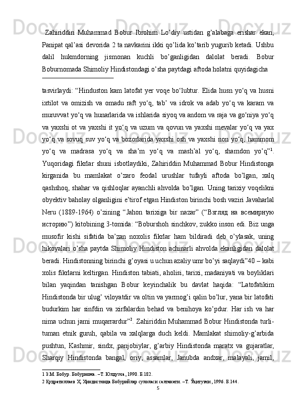   Zahiriddin   Muhammad   Bobur   Ibrohim   Lo’diy   ustidan   g’alabaga   erishar   ekan,
Panipat qal’asi devorida 2 ta navkarini ikki qo’lida ko’tarib yugurib ketadi. Ushbu
dalil   hukmdorning   jismonan   kuchli   bo’ganligidan   dalolat   beradi.   Bobur
Boburnomada Shimoliy Hindistondagi o’sha paytdagi aftoda holatni quyidagicha 
 
tasvirlaydi:   “Hinduston   kam   latofat   yer   voqe   bo‘lubtur.   Elida   husn   yo‘q   va  husni
ixtilot   va   omizish   va   omadu   raft   yo‘q,   tab’   va   idrok   va   adab   yo‘q   va   karam   va
muruvvat yo‘q va hunarlarida va ishlarida siyoq va andom va raja va go‘niya yo‘q
va yaxshi  ot  va yaxshi  it yo‘q va uzum va qovun va yaxshi  mevalar  yo‘q va yax
yo‘q  va   sovuq  suv   yo‘q  va  bozorlarida  yaxshi  osh   va  yaxshi   non  yo‘q,  hammom
yo‘q   va   madrasa   yo‘q   va   sha’m   yo‘q   va   mash’al   yo‘q,   shamdon   yo’q” 1
.
Yuqoridagi   fikrlar   shuni   isbotlaydiki,   Zahiriddin   Muhammad   Bobur   Hindistonga
kirganida   bu   mamlakat   o’zaro   feodal   urushlar   tufayli   aftoda   bo’lgan,   xalq
qashshoq,  shahar  va  qishloqlar   ayanchli  ahvolda  bo’lgan. Uning  tarixiy  voqelikni
obyektiv baholay olganligini e’tirof etgan Hindiston birinchi bosh vaziri Javaharlal
Neru   (1889-1964)   o’zining   “Jahon   tarixiga   bir   nazar”   (“ Взгляд   на   всемирную
историю ”) kitobining 3-tomida: “Boburshoh sinchkov, zukko inson edi. Biz unga
musofir   kishi   sifatida   ba’zan   noxolis   fikrlar   ham   bildiradi   deb   o’ylasak,   uning
hikoyalari   o’sha   paytda  Shimoliy  Hindiston   achinarli   ahvolda  ekanligidan   dalolat
beradi. Hindistonning birinchi g’oyasi u uchun azaliy umr bo’yi saqlaydi”40 – kabi
xolis  fikrlarni   keltirgan.  Hindiston  tabiati, aholisi,  tarixi, madaniyati   va  boyliklari
bilan   yaqindan   tanishgan   Bobur   keyinchalik   bu   davlat   haqida:   “Latofatikim
Hindistonda bir ulug’ viloyatdir va oltin va yarmog’i qalin bo’lur, yana bir latofati
budurkim   har   sinfdin   va   xirfalardin   behad   va   benihoya   ko’pdur.   Har   ish   va   har
nima uchun jami  muqarrardur” 2
. Zahiriddin Muhammad Bobur  Hindistonda  turli-
tuman   etnik   guruh,   qabila   va   xalqlarga   duch   keldi.   Mamlakat   shimoliy-g’arbida
pushtun,   Kashmir,   sindx,   panjobiylar,   g’arbiy   Hindistonda   maratx   va   gujaratlar,
Sharqiy   Hindistonda   bangal,   oriy,   assamlar,   Janubda   andxar,   malayali,   jamil,
1  З.М. Бобур. Бобурнома. –Т. Юлдузча, 1990. Б.182. 
2  Қудратиллаев Ҳ. Ҳиндистонда Бобурийлар сулоласи салтанати. –Т. Ўқитувчи, 1996. Б.144.  
5  
  