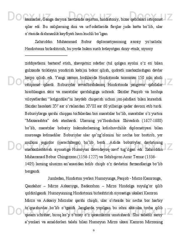 kannarlar, Ganga daryosi havzasida rajiston, hindistoniy, bixar qabilalari istiqomat
qilar   edi.   Bu   xalqlarning   dini   va   urf-odatlarida   farqlar   juda   katta   bo’lib,   ular
o’rtasida dishmanlik kayfiyati ham kuchli bo’lgan.           
  Zahiriddin  Muhammad  Bobur  diplomatiyasining  asosiy  yo’nalishi 
Hindistonni birlashtirish, bu yerda hukm surib kelayotgan diniy-etnik, siyosiy 
 
ziddiyatlarni   bartaraf   etish,   shavqatsiz   odatlar   (tul   qolgan   ayolni   o’z   eri   bilan
gulxanda   tiriklayin   yondirish   kabi)ni   bekor   qilish,   qudratli   markazlashgan   davlar
barpo   qilish   edi.   Yangi   zamon   boshlarida   Hindistonda   taxminan   150   mln   aholi
istiqomat   qilardi.   Boburiylar   avvalboshdanoq   Hindistonda   jangovor   qabilalar
hisoblangan   skix   va   maratxlar   qarshiligiga   uchradi.   Skixlar   Panjob   va   boshqa
viloyatlardan   “kelgindilar”ni   haydab   chiqarish   uchun   jon-jahdlari   bilan   kurashdi.
Skixlar harakati XV asr o’rtalaridan XVIII asr 60 yillariga qadar davom etib turdi.
Boburiylarga qarshi chiqqan toifalardan biri maratxlar bo’lib, maratxlar o’z yurtini
“Maxarashtra”   deb   atashardi.   Ularning   yo’lboshchisi   Shivadish   (1627-1680)
bo’lib,   maratxlar   boburiy   hukmdorlarning   kelishuvchilik   diplomatiyasi   bilan
murosaga   kelmadilar.   Boburiylar   ular   qo’zg’olonini   bir   necha   bor   bostirib,   yer
mulkini   jagirdor   (ijarachilarga)   bo’lib   berdi.   Aslida   boburiylar   davlatining
markazlashtirish   siyosatiga   Humoyun   davridayoq   xavf   tug’ilgan   edi.   Zahiriddin
Muhammad Bobur Chingizxon (1156-1227) va Sohibqiron Amir Temur (1336- 
1405)   larning   ulusizm   an’anasidan   kelib   chiqib   o’z   davlatini   farzandlariga   bo’lib
bergandi.            
  Jumladan, Hindiston yerlari Humoyunga, Panjob - Mirzo Kamronga, 
Qandahor   –   Mirzo   Askariyga,   Badaxshon   –   Mirzo   Hindolga   suyulg’or   qilib
qoldirilgandi. Humoyunning Hindistonni birlashtirish siyosatiga ukalari Kamron 
Mirzo   va   Askariy   Mirzolar   qarshi   chiqib,   ular   o’rtasida   bir   necha   bor   harbiy
to’qnashuvlar   bo’lib   o’tgandi.   Janglarda   yopilgan   bu   ishni   aka-uka   tovba   qilib
qasam  ichishar, biroq ko’p o’tmay o’z qasamlarini  unutishardi. Shu sababli  saroy
a’yonlari   va   amaldorlari   talabi   bilan   Humoyun   Mirzo   ukasi   Kamron   Mirzoning
6  
  