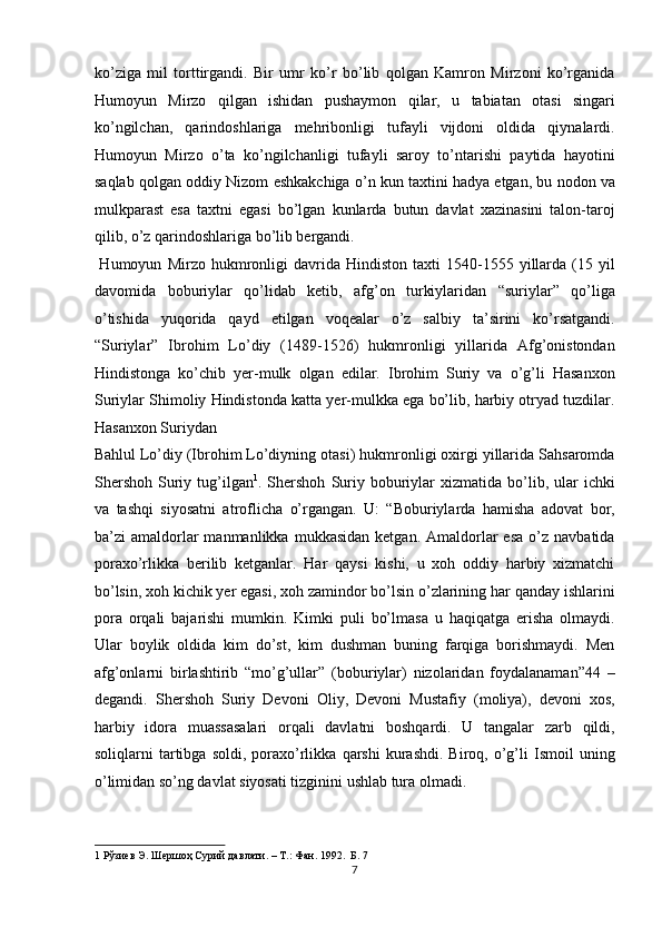 ko’ziga   mil   torttirgandi.   Bir   umr   ko’r   bo’lib   qolgan   Kamron   Mirzoni   ko’rganida
Humoyun   Mirzo   qilgan   ishidan   pushaymon   qilar,   u   tabiatan   otasi   singari
ko’ngilchan,   qarindoshlariga   mehribonligi   tufayli   vijdoni   oldida   qiynalardi.
Humoyun   Mirzo   o’ta   ko’ngilchanligi   tufayli   saroy   to’ntarishi   paytida   hayotini
saqlab qolgan oddiy Nizom eshkakchiga o’n kun taxtini hadya etgan, bu nodon va
mulkparast   esa   taxtni   egasi   bo’lgan   kunlarda   butun   davlat   xazinasini   talon-taroj
qilib, o’z qarindoshlariga bo’lib bergandi.            
  Humoyun   Mirzo  hukmronligi   davrida   Hindiston   taxti   1540-1555   yillarda   (15  yil
davomida   boburiylar   qo’lidab   ketib,   afg’on   turkiylaridan   “suriylar”   qo’liga
o’tishida   yuqorida   qayd   etilgan   voqealar   o’z   salbiy   ta’sirini   ko’rsatgandi.
“Suriylar”   Ibrohim   Lo’diy   (1489-1526)   hukmronligi   yillarida   Afg’onistondan
Hindistonga   ko’chib   yer-mulk   olgan   edilar.   Ibrohim   Suriy   va   o’g’li   Hasanxon
Suriylar Shimoliy Hindistonda katta yer-mulkka ega bo’lib, harbiy otryad tuzdilar.
Hasanxon Suriydan 
Bahlul Lo’diy (Ibrohim Lo’diyning otasi) hukmronligi oxirgi yillarida Sahsaromda
Shershoh   Suriy  tug’ilgan 1
.  Shershoh   Suriy  boburiylar  xizmatida   bo’lib,  ular   ichki
va   tashqi   siyosatni   atroflicha   o’rgangan.   U:   “Boburiylarda   hamisha   adovat   bor,
ba’zi   amaldorlar  manmanlikka  mukkasidan   ketgan.  Amaldorlar  esa  o’z  navbatida
poraxo’rlikka   berilib   ketganlar.   Har   qaysi   kishi,   u   xoh   oddiy   harbiy   xizmatchi
bo’lsin, xoh kichik yer egasi, xoh zamindor bo’lsin o’zlarining har qanday ishlarini
pora   orqali   bajarishi   mumkin.   Kimki   puli   bo’lmasa   u   haqiqatga   erisha   olmaydi.
Ular   boylik   oldida   kim   do’st,   kim   dushman   buning   farqiga   borishmaydi.   Men
afg’onlarni   birlashtirib   “mo’g’ullar”   (boburiylar)   nizolaridan   foydalanaman”44   –
degandi.   Shershoh   Suriy   Devoni   Oliy,   Devoni   Mustafiy   (moliya),   devoni   xos,
harbiy   idora   muassasalari   orqali   davlatni   boshqardi.   U   tangalar   zarb   qildi,
soliqlarni   tartibga  soldi,   poraxo’rlikka   qarshi   kurashdi.   Biroq,  o’g’li   Ismoil   uning
o’limidan so’ng davlat siyosati tizginini ushlab tura olmadi.       
1  Рўзиев Э. Шершоҳ Сурий давлати. – Т.: Фан. 1992.  Б. 7  
7  
  