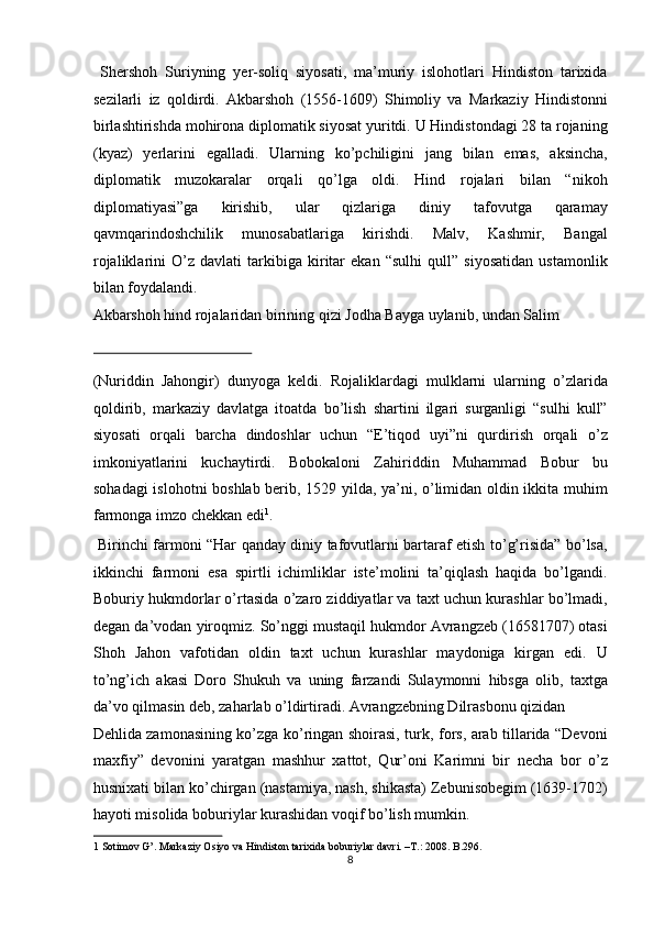   Shershoh   Suriyning   yer-soliq   siyosati,   ma’muriy   islohotlari   Hindiston   tarixida
sezilarli   iz   qoldirdi.   Akbarshoh   (1556-1609)   Shimoliy   va   Markaziy   Hindistonni
birlashtirishda mohirona diplomatik siyosat yuritdi. U Hindistondagi 28 ta rojaning
(kyaz)   yerlarini   egalladi.   Ularning   ko’pchiligini   jang   bilan   emas,   aksincha,
diplomatik   muzokaralar   orqali   qo’lga   oldi.   Hind   rojalari   bilan   “nikoh
diplomatiyasi”ga   kirishib,   ular   qizlariga   diniy   tafovutga   qaramay
qavmqarindoshchilik   munosabatlariga   kirishdi.   Malv,   Kashmir,   Bangal
rojaliklarini   O’z   davlati   tarkibiga   kiritar   ekan   “sulhi   qull”   siyosatidan   ustamonlik
bilan foydalandi. 
Akbarshoh hind rojalaridan birining qizi Jodha Bayga uylanib, undan Salim 
 
(Nuriddin   Jahongir)   dunyoga   keldi.   Rojaliklardagi   mulklarni   ularning   o’zlarida
qoldirib,   markaziy   davlatga   itoatda   bo’lish   shartini   ilgari   surganligi   “sulhi   kull”
siyosati   orqali   barcha   dindoshlar   uchun   “E’tiqod   uyi”ni   qurdirish   orqali   o’z
imkoniyatlarini   kuchaytirdi.   Bobokaloni   Zahiriddin   Muhammad   Bobur   bu
sohadagi  islohotni boshlab berib, 1529 yilda, ya’ni, o’limidan oldin ikkita muhim
farmonga imzo chekkan edi 1
.           
  Birinchi farmoni “Har qanday diniy tafovutlarni bartaraf etish to’g’risida” bo’lsa,
ikkinchi   farmoni   esa   spirtli   ichimliklar   iste’molini   ta’qiqlash   haqida   bo’lgandi.
Boburiy hukmdorlar o’rtasida o’zaro ziddiyatlar va taxt uchun kurashlar bo’lmadi,
degan da’vodan yiroqmiz. So’nggi mustaqil hukmdor Avrangzeb (16581707) otasi
Shoh   Jahon   vafotidan   oldin   taxt   uchun   kurashlar   maydoniga   kirgan   edi.   U
to’ng’ich   akasi   Doro   Shukuh   va   uning   farzandi   Sulaymonni   hibsga   olib,   taxtga
da’vo qilmasin deb, zaharlab o’ldirtiradi. Avrangzebning Dilrasbonu qizidan 
Dehlida zamonasining ko’zga ko’ringan shoirasi, turk, fors, arab tillarida “Devoni
maxfiy”   devonini   yaratgan   mashhur   xattot,   Qur’oni   Karimni   bir   necha   bor   o’z
husnixati bilan ko’chirgan (nastamiya, nash, shikasta) Zebunisobegim (1639-1702)
hayoti misolida boburiylar kurashidan voqif bo’lish mumkin.    
1  Sotimov G’.  Markaziy Osiyo va Hindiston tarixida boburiylar davri. –T.: 2008. B.296. 
8  
  