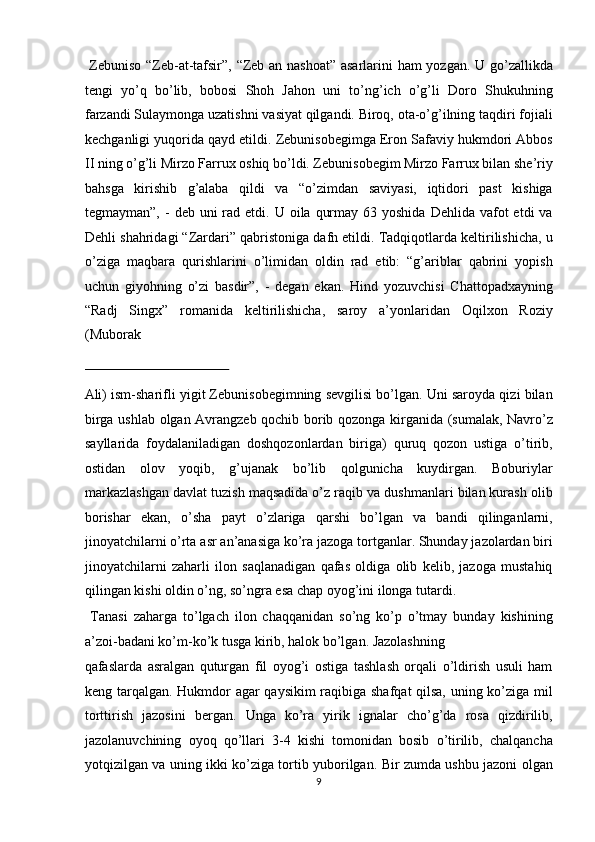   Zebuniso “Zeb-at-tafsir”, “Zeb an nashoat” asarlarini ham yozgan. U go’zallikda
tengi   yo’q   bo’lib,   bobosi   Shoh   Jahon   uni   to’ng’ich   o’g’li   Doro   Shukuhning
farzandi Sulaymonga uzatishni vasiyat qilgandi. Biroq, ota-o’g’ilning taqdiri fojiali
kechganligi yuqorida qayd etildi. Zebunisobegimga Eron Safaviy hukmdori Abbos
II ning o’g’li Mirzo Farrux oshiq bo’ldi. Zebunisobegim Mirzo Farrux bilan she’riy
bahsga   kirishib   g’alaba   qildi   va   “o’zimdan   saviyasi,   iqtidori   past   kishiga
tegmayman”,  -  deb uni   rad etdi.  U oila  qurmay  63 yoshida  Dehlida  vafot  etdi   va
Dehli shahridagi “Zardari” qabristoniga dafn etildi. Tadqiqotlarda keltirilishicha, u
o’ziga   maqbara   qurishlarini   o’limidan   oldin   rad   etib:   “g’ariblar   qabrini   yopish
uchun   giyohning   o’zi   basdir”,   -   degan   ekan.   Hind   yozuvchisi   Chattopadxayning
“Radj   Singx”   romanida   keltirilishicha,   saroy   a’yonlaridan   Oqilxon   Roziy
(Muborak 
 
Ali) ism-sharifli yigit Zebunisobegimning sevgilisi bo’lgan. Uni saroyda qizi bilan
birga ushlab olgan Avrangzeb qochib borib qozonga kirganida (sumalak, Navro’z
sayllarida   foydalaniladigan   doshqozonlardan   biriga)   quruq   qozon   ustiga   o’tirib,
ostidan   olov   yoqib,   g’ujanak   bo’lib   qolgunicha   kuydirgan.   Boburiylar
markazlashgan davlat tuzish maqsadida o’z raqib va dushmanlari bilan kurash olib
borishar   ekan,   o’sha   payt   o’zlariga   qarshi   bo’lgan   va   bandi   qilinganlarni,
jinoyatchilarni o’rta asr an’anasiga ko’ra jazoga tortganlar. Shunday jazolardan biri
jinoyatchilarni   zaharli   ilon   saqlanadigan   qafas   oldiga   olib   kelib,   jazoga   mustahiq
qilingan kishi oldin o’ng, so’ngra esa chap oyog’ini ilonga tutardi.   
  Tanasi   zaharga   to’lgach   ilon   chaqqanidan   so’ng   ko’p   o’tmay   bunday   kishining
a’zoi-badani ko’m-ko’k tusga kirib, halok bo’lgan. Jazolashning 
qafaslarda   asralgan   quturgan   fil   oyog’i   ostiga   tashlash   orqali   o’ldirish   usuli   ham
keng tarqalgan. Hukmdor agar qaysikim  raqibiga shafqat qilsa, uning ko’ziga mil
torttirish   jazosini   bergan.   Unga   ko’ra   yirik   ignalar   cho’g’da   rosa   qizdirilib,
jazolanuvchining   oyoq   qo’llari   3-4   kishi   tomonidan   bosib   o’tirilib,   chalqancha
yotqizilgan va uning ikki ko’ziga tortib yuborilgan. Bir zumda ushbu jazoni olgan
9  
  