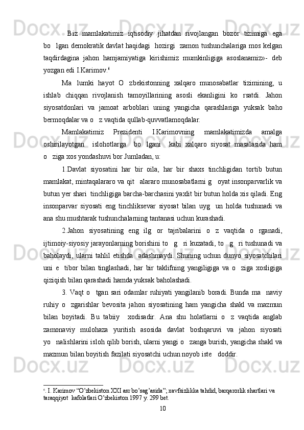 Biz   mamlakatimiz   iqtisodiy   jihatdan   rivojlangan   bozor   tizimiga   ega
bo lgan demokratik davlat haqidagi   hozirgi   zamon tushunchalariga mos kelgan	

taqdirdagina   jahon   hamjamiyatiga   kirishimiz   mumkinligiga   asoslanamiz»-   deb
yozgan edi I.Karimov. 6
Ma lumki   hayot   O zbekistonning   xalqaro   munosabatlar   tizimining,   u	
 
ishlab   chiqqan   rivojlanish   tamoyillarining   asosli   ekanligini   ko rsatdi.   Jahon	

siyosatdonlari   va   jamoat   arboblari   uning   yangicha   qarashlariga   yuksak   baho
bermoqdalar va o z vaqtida qullab-quvvatlamoqdalar.	

Mamlakatimiz   Prezidenti   I.Karimovning   mamlakatimizda   amalga
oshirilayotgan     islohotlarga     bo lgani     kabi   xalqaro   siyosat   masalasida   ham	

o ziga xos yondashuvi bor Jumladan, u:	

1.Davlat   siyosatini   har   bir   oila,   har   bir   shaxs   tinchligidan   tortib   butun
mamlakat, mintaqalararo va qit alararo munosabatlarni g oyat insonparvarlik va	
 
butun yer shari  tinchligiga barcha-barchasini yaxlit bir butun holda xis qiladi. Eng
insonparvar   siyosati   eng   tinchliksevar   siyosat   bilan   uyg un   holda   tushunadi   va	

ana shu mushtarak tushunchalarning tantanasi uchun kurashadi. 
2.Jahon   siyosatining   eng   ilg or   tajribalarini   o z   vaqtida   o rganadi,	
  
ijtimoiy-siyosiy jarayonlarning borishini to g ri kuzatadi, to g ri tushunadi va	
   
baholaydi,   ularni   tahlil   etishda     adashmaydi.   Shuning   uchun   dunyo   siyosatchilari
uni   e tibor   bilan   tinglashadi,   har   bir   taklifning   yangiligiga   va   o ziga   xosligiga	
 
qiziqish bilan qarashadi hamda yuksak baholashadi.
3.   Vaqt   o tgan   sari   odamlar   ruhiyati   yangilanib   boradi.   Bunda   ma naviy	
 
ruhiy   o zgarishlar   bevosita   jahon   siyosatining   ham   yangicha   shakl   va   mazmun	

bilan   boyitadi.   Bu   tabiiy     xodisadir.   Ana   shu   holatlarni   o z   vaqtida   anglab	

zamonaviy   mulohaza   yuritish   asosida   davlat   boshqaruvi   va   jahon   siyosati
yo nalishlarini isloh qilib borish, ularni yangi o zanga burish, yangicha shakl va	
 
mazmun bilan boyitish fazilati siyosatchi uchun noyob iste doddir.	

6
. I.   Karimov  “ O’zbekiston XXI  а sr bo’sag’asida ” ; xavfsizlikka tahdid, barqarorlik shartlari va  
taraqqiyot  kafolatlari O’zbekiston 1997 y. 299 b е t. 
10 