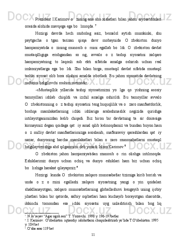 Prezident   I.Karimov   o zining   ana   shu   xislatlari   bilan   jahon   siyosatdonlari
orasida alohida mavqega ega bo lmoqda. 	
 7
 
Hozirgi   davrda   hech   mubolag asiz,   bemalol   aytish   mumkinki,   shu	

paytgacha   o tgan   tarixan   qisqa   davr   mobaynida   O zbekiston   dunyo	
 
hamjamiyatida   o zining   munosib   o rnini   egallab   bo ldi.   O zbekiston   davlat	
   
mustaqilligiga   erishgandan   so ng,   avvalo   o z   tashqi   siyosatini   xalqaro	
 
hamjamiyatning   to laqonli   sub ekti   sifatida   amalga   oshirish   uchun   real	
 
imkoniyatlarga   ega   bo ldi.   Shu   bilan   birga,   mustaqil   davlat   sifatida   mustaqil	

tashki   siyosat   olib   bora   olishini   amalda   isbotladi.   Bu   jahon   siyosatida   davlatning
nufuzini belgilovchi muhim mezondir.
-«Mustaqillik   yillarida   tashqi   siyosatimizni   yo lga   qo yishning   asosiy	
 
tamoyillari   ishlab   chiqildi   va   izchil   amalga   oshirildi.   Bu   tamoyillar   avvalo
O zbekistonning o z tashqi siyosatini teng huquqlilik va o zaro manfaatdorlik,	
  
boshqa   mamlakatlarning   ichki   ishlariga   aralashmaslik   negizida   qurishga
intilayotganimizdan   kelib   chiqadi.   Biz   biron   bir   davlatning   ta sir   doirasiga	

kirmaymiz degan qoidaga qat iy amal qilib kelmoqdamiz va bundan buyon ham	

o z   milliy   davlat   manfaatlarimizga   asoslanib,   mafkuraviy   qarashlardan   qat iy	
 
nazar,   dunyoning   barcha   mamlakatlari   bilan   o zaro   munosabatlarni   mustaqil	

belgilayverishga ahd qilganmiz»-deb yozadi Islom Karimov. 8
O zbekiston   jahon   hamjamiyatidan   munosib   o rin   olishga   intilmoqda.	
 
Eshiklarimiz   dunyo   uchun   ochiq   va   dunyo   eshiklari   ham   biz   uchun   ochiq
bo lishiga harakat qilayapmiz.	
 9
Hozirgi   kunda O zbekiston xalqaro munosabatlar tizimiga kirib borish va	

unda   o z   o rnini   egallashi   xalqaro   siyosatning   yangi   o yin   qoidalari	
  
shakllanayotgan,   xalqaro   munosabatlarning   globallashuvi   kengayib   uning   ijobiy
jihatlari   bilan   bir   qatorda,   salbiy   oqibatlari   ham   kuchayib   borayotgan   sharoitda,
ikkinchi   tomondan   esa   ichki   siyosatni   uyg unlashtirish   bilan   bog liq	
 
7
. N.Jo’rayev  “ Agar ogoh sen ”   Т . Yozuvchi. 1998 y. 196-197b е tlar
8
. I.   Karimov.  O’zbekiston  iqtisodiy  islohotlarni chuqurlashtirish yo’lida  Т .O’zbekiston. 1995 
y. 104 b е t
9
. O’sha  а s а r 119 b е t
11 