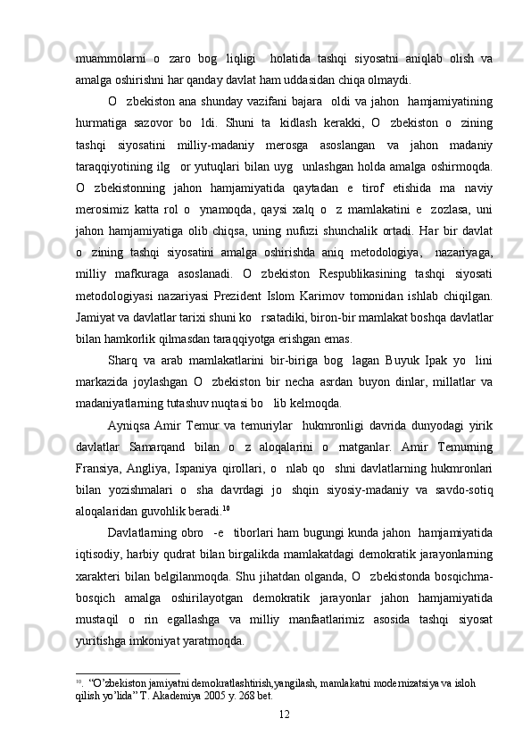 muammolarni   o zaro   bog liqligi     holatida   tashqi   siyosatni   aniqlab   olish   va 
amalga oshirishni har qanday davlat ham uddasidan chiqa olmaydi.
O zbekiston   ana  shunday   vazifani  bajara    oldi  va  jahon     hamjamiyatining	

hurmatiga   sazovor   bo ldi.   Shuni   ta kidlash   kerakki,   O zbekiston   o zining	
   
tashqi   siyosatini   milliy-madaniy   merosga   asoslangan   va   jahon   madaniy
taraqqiyotining   ilg or   yutuqlari   bilan   uyg unlashgan   holda   amalga   oshirmoqda.	
 
O zbekistonning   jahon   hamjamiyatida   qaytadan   e tirof   etishida   ma naviy	
  
merosimiz   katta   rol   o ynamoqda,   qaysi   xalq   o z   mamlakatini   e zozlasa,   uni	
  
jahon   hamjamiyatiga   olib   chiqsa,   uning   nufuzi   shunchalik   ortadi.   Har   bir   davlat
o zining   tashqi   siyosatini   amalga   oshirishda   aniq   metodologiya,     nazariyaga,	

milliy   mafkuraga   asoslanadi.   O zbekiston   Respublikasining   tashqi   siyosati	

metodologiyasi   nazariyasi   Prezident   Islom   Karimov   tomonidan   ishlab   chiqilgan.
Jamiyat va davlatlar tarixi shuni ko rsatadiki, biron-bir mamlakat boshqa davlatlar

bilan hamkorlik qilmasdan taraqqiyotga erishgan emas.
Sharq   va   arab   mamlakatlarini   bir-biriga   bog lagan   Buyuk   Ipak   yo lini	
 
markazida   joylashgan   O zbekiston   bir   necha   asrdan   buyon   dinlar,   millatlar   va	

madaniyatlarning tutashuv nuqtasi bo lib kelmoqda.	

Ayniqsa   Amir   Temur   va   temuriylar     hukmronligi   davrida   dunyodagi   yirik
davlatlar   Samarqand   bilan   o z   aloqalarini   o rnatganlar.   Amir   Temurning	
 
Fransiya,   Angliya,   Ispaniya   qirollari,   o nlab   qo shni   davlatlarning   hukmronlari	
 
bilan   yozishmalari   o sha   davrdagi   jo shqin   siyosiy-madaniy   va   savdo-sotiq	
 
aloqalaridan guvohlik beradi. 10
Davlatlarning obro -e tiborlari ham bugungi kunda jahon   hamjamiyatida	
 
iqtisodiy, harbiy qudrat  bilan birgalikda mamlakatdagi  demokratik jarayonlarning
xarakteri  bilan  belgilanmoqda.  Shu  jihatdan  olganda,   O zbekistonda   bosqichma-	

bosqich   amalga   oshirilayotgan   demokratik   jarayonlar   jahon   hamjamiyatida
mustaqil   o rin   egallashga   va   milliy   manfaatlarimiz   asosida   tashqi   siyosat	

yuritishga imkoniyat yaratmoqda.
10
.   “ O’zbekiston jamiyatni demokratlashtirish,yangilash, mamlakatni modernizatsiya va isloh 
qilish yo’lida ”   Т .  А kademiya 2005 y. 268 bet.
12 