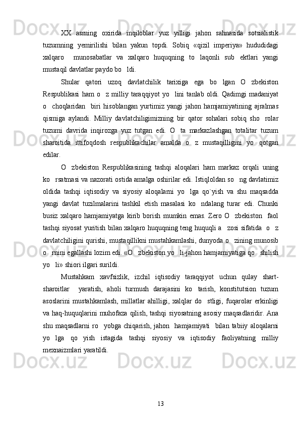 XX   asrning   oxirida   inqiloblar   yuz   yilligi   jahon   sahnasida   sotsialistik
tuzumning   yemirilishi   bilan   yakun   topdi.   Sobiq   «qizil   imperiya»   hududidagi
xalqaro     munosabatlar   va   xalqaro   huquqning   to laqonli   sub ektlari   yangi 
mustaqil davlatlar paydo bo ldi.	

Shular   qatori   uzoq   davlatchilik   tarixiga   ega   bo lgan   O zbekiston	
 
Respublikasi   ham   o z   milliy   taraqqiyot   yo lini   tanlab   oldi.   Qadimgi   madaniyat	
 
o choqlaridan     biri   hisoblangan   yurtimiz   yangi   jahon   hamjamiyatining   ajralmas	

qismiga   aylandi.   Milliy   davlatchiligimizning   bir   qator   sohalari   sobiq   sho rolar	

tuzumi   davrida   inqirozga   yuz   tutgan   edi.   O ta   markazlashgan   totalitar   tuzum	

sharoitida   ittifoqdosh   respublikachilar   amalda   o z   mustaqilligini   yo qotgan	
 
edilar.
O zbekiston   Respublikasining   tashqi   aloqalari   ham   markaz   orqali   uning	

ko rsatmasi va nazorati ostida amalga oshirilar edi. Istiqloldan so ng davlatimiz	
 
oldida   tashqi   iqtisodiy   va   siyosiy   aloqalarni   yo lga   qo`yish   va   shu   maqsadda	

yangi   davlat   tuzilmalarini   tashkil   etish   masalasi   ko ndalang   turar   edi.   Chunki	

busiz   xalqaro   hamjamiyatga   kirib   borish   mumkin   emas.   Zero   O zbekiston     faol	

tashqi siyosat yuritish bilan xalqaro huquqning teng huquqli a zosi sifatida   o z	
 
davlatchiligini qurishi, mustaqillikni mustahkamlashi, dunyoda o zining munosib	

o rnini egallashi lozim edi. «O zbekiston yo li-jahon hamjamiyatiga qo shilish	
   
yo li» shiori ilgari surildi.

Mustahkam   xavfsizlik,   izchil   iqtisodiy   taraqqiyot   uchun   qulay   shart-
sharoitlar     yaratish,   aholi   turmush   darajasini   ko tarish,   konstitutsion   tuzum	

asoslarini   mustahkamlash,   millatlar   ahilligi,   xalqlar   do stligi,   fuqarolar   erkinligi	

va haq-huquqlarini  muhofaza qilish, tashqi  siyosatning  asosiy  maqsadlaridir. Ana
shu   maqsadlarni   ro yobga   chiqarish,   jahon     hamjamiyati     bilan   tabiiy   aloqalarni	

yo lga   qo yish   istagida   tashqi   siyosiy   va   iqtisodiy   faoliyatning   milliy	
 
mexnaizmlari yaratildi.
13 