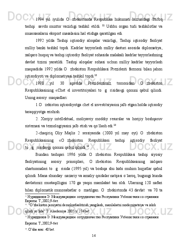 1994   yil   iyulida   O zbekistonda   Respublika   hukumati   huzuridagi   Ittifoq
tashqi     savdo   muxtor   vazirligi   tashkil   etildi.   11
  Ushbu   organ   turli   tashkilotlar   va
muassasalarni eksport masalasini hal etishga qaratilgan edi.
1992   yilda   Tashqi   iqtisodiy   aloqalar   vazirligi,   Tashqi   iqtisodiy   faoliyat
milliy   banki   tashkil   topdi.   Kadrlar   tayyorlash   milliy   dasturi   asosida   diplomatiya,
xalqaro huquq va tashqi iqtisodiy faoliyat sohasida malakali kadrlar tayyorlashning
davlat   tizimi   yaratildi.   Tashqi   aloqalar   sohasi   uchun   milliy   kadrlar   tayyorlash
maqsadida   1992   yilda   O zbekiston   Respublikasi   Prezidenti   farmoni   bilan   jahon

iqtisodiyoti va diplomatiyasi tashkil topdi. 12
1998   yil   30   aprelda   Prezidentimiz   tomonidan   O zbekiston	

Respublikasining   «Chet   el   investitsiyalari   to g risida»gi   qonuni   qabul   qilindi.	
 
Uning asosiy  maqsadlari:
1.O zekiston iqtisodiyotga chet el investitsiyasini jalb etgan holda iqtisodiy	

taraqqiyotga erishish.
2.   Xorijiy   intellektual,   moliyaviy   moddiy   resurslar   va   horijiy   boshqaruv
sistemasi va texnologiyasini jalb etish va qo`llash edi. 13
2-chaqiriq   Oliy   Majlis   2   sessiyasida   (2000   yil   may   oyi)   O zbekiston	

Respublikasining   «O zbekiston   Respublikasi   tashqi   iqtisodiy   faoliyat	

to g risida»gi qonuni qabul qilindi.	
  14
 
Bundan   tashqari   1996   yilda   O zbekiston   Respublikasi   tashqi   siyosiy	

faoliyatining   asosiy   prinsiplari,   O zbekiston   Respublikasining   xalqaro

shartnomalari   to g risida   (1995   yil)   va   boshqa   shu   kabi   muhim   hujjatlar   qabul	
 
qilindi. Mana shunday  nazariy va amaliy qoidalar natijasi o`laroq, bugungi kunda
davlatimiz   mustaqilligini   170   ga   yaqin   mamlakat   tan   oldi.   Ularning   120   nafari
bilan   diplomatik   munosabatlar   o rnatilgan.   O zbekistonda   43   davlat     va   70   ta	
 
11
. Нуриддинов Э. Международное сотрудничество Респувлики Узбекистани со странами 
Европы.  Т.,2002,9-бет.
12
.  “ O ’ zbekiston   jamiyatni   demokratlashtirish , yangilash ,  mamlakatni   modernizatsiya   va   isloh  
qilish   yo ’ lida ”  Т. А kademiya  2005  y . 274  b е t .
13
. Нуриддинов Э. Международное сотрудничество Респувлики Узбекистани со странами 
Европы.  Т.,2002,9-бет
14
.  O ’ sha  а sar . 40  b е t .
14 
