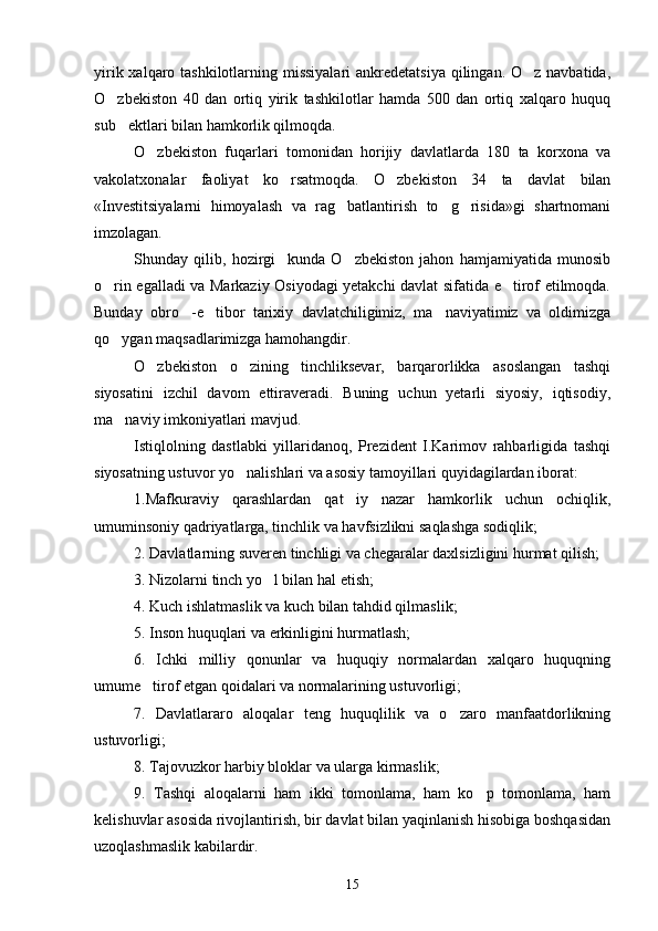 yirik xalqaro tashkilotlarning missiyalari  ankredetatsiya  qilingan. O z navbatida,
O zbekiston   40   dan   ortiq   yirik   tashkilotlar   hamda   500   dan   ortiq   xalqaro   huquq	

sub ektlari bilan hamkorlik qilmoqda.

O zbekiston   fuqarlari   tomonidan   horijiy   davlatlarda   180   ta   korxona   va	

vakolatxonalar   faoliyat   ko rsatmoqda.   O zbekiston   34   ta   davlat   bilan	
 
«Investitsiyalarni   himoyalash   va   rag batlantirish   to g risida»gi   shartnomani	
  
imzolagan.
Shunday   qilib,   hozirgi     kunda   O zbekiston   jahon   hamjamiyatida   munosib

o rin egalladi va Markaziy Osiyodagi yetakchi davlat sifatida e tirof etilmoqda.	
 
Bunday   obro -e tibor   tarixiy   davlatchiligimiz,   ma naviyatimiz   va   oldimizga	
  
qo ygan maqsadlarimizga hamohangdir.	

O zbekiston   o zining   tinchliksevar,   barqarorlikka   asoslangan   tashqi	
 
siyosatini   izchil   davom   ettiraveradi.   Buning   uchun   yetarli   siyosiy,   iqtisodiy,
ma naviy imkoniyatlari mavjud.	

Istiqlolning   dastlabki   yillaridanoq,   Prezident   I.Karimov   rahbarligida   tashqi
siyosatning ustuvor yo nalishlari va asosiy tamoyillari quyidagilardan iborat:	

1.Mafkuraviy   qarashlardan   qat iy   nazar   hamkorlik   uchun   ochiqlik,	

umuminsoniy qadriyatlarga, tinchlik va havfsizlikni saqlashga sodiqlik;
2. Davlatlarning suveren tinchligi va chegaralar daxlsizligini hurmat qilish;
3. Nizolarni tinch yo l bilan hal etish;	

4. Kuch ishlatmaslik va kuch bilan tahdid qilmaslik;
5. Inson huquqlari va erkinligini hurmatlash;
6.   Ichki   milliy   qonunlar   va   huquqiy   normalardan   xalqaro   huquqning
umume tirof etgan qoidalari va normalarining ustuvorligi;	

7.   Davlatlararo   aloqalar   teng   huquqlilik   va   o zaro   manfaatdorlikning	

ustuvorligi;
8. Tajovuzkor harbiy bloklar va ularga kirmaslik;
9.   Tashqi   aloqalarni   ham   ikki   tomonlama,   ham   ko p   tomonlama,   ham	

kelishuvlar asosida rivojlantirish, bir davlat bilan yaqinlanish hisobiga boshqasidan
uzoqlashmaslik kabilardir.
15 