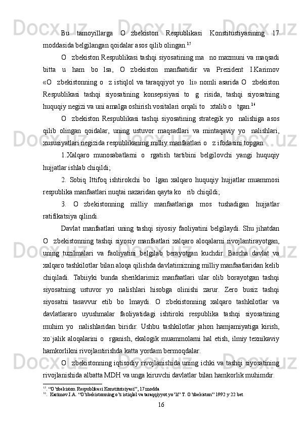 Bu   tamoyillarga   O zbekiston   Respublikasi   Konstitustiyasining   17
moddasida belgilangan qoidalar asos qilib olingan. 15
O zbekiston Respublikasi tashqi siyosatining ma no mazmuni va maqsadi	
 
bitta   u   ham   bo lsa,   O zbekiston   manfaatidir   va   Prezident   I.Karimov	
 
«O zbekistonning  o z   istiqlol   va  taraqqiyot   yo li»  nomli  asarida   O zbekiston	
   
Respublikasi   tashqi   siyosatining   konsepsiyasi   to g risida,   tashqi   siyosatning	
 
huquqiy negizi va uni amalga oshirish vositalari orqali to xtalib o tgan.	
  16
O zbekiston   Respublikasi   tashqi   siyosatining   strategik   yo nalishiga   asos	
 
qilib   olingan   qoidalar,   uning   ustuvor   maqsadlari   va   mintaqaviy   yo nalishlari,	

xususiyatlari negizida respublikaning milliy manfaatlari o z ifodasini topgan.	

1.Xalqaro   munosabatlarni   o rgatish   tartibini   belgilovchi   yangi   huquqiy	

hujjatlar ishlab chiqildi;
2.   Sobiq   Ittifoq   ishtirokchi   bo lgan   xalqaro   huquqiy   hujjatlar   muammosi	

respublika manfaatlari nuqtai nazaridan qayta ko rib chiqildi;	

3.   O zbekistonning   milliy   manfaatlariga   mos   tushadigan   hujjatlar	

ratifikatsiya qilindi.  
Davlat   manfaatlari   uning   tashqi   siyosiy   faoliyatini   belgilaydi.   Shu   jihatdan
O zbekistonning tashqi  siyosiy manfaatlari xalqaro aloqalarni  rivojlantirayotgan,	

uning   tuzilmalari   va   faoliyatini   belgilab   berayotgan   kuchdir.   Barcha   davlat   va
xalqaro tashkilotlar bilan aloqa qilishda davlatimizning milliy manfaatlaridan kelib
chiqiladi.   Tabiiyki   bunda   sheriklarimiz   manfaatlari   ular   olib   borayotgan   tashqi
siyosatning   ustuvor   yo nalishlari   hisobga   olinishi   zarur.   Zero   busiz   tashqi	

siyosatni   tasavvur   etib   bo lmaydi.   O zbekistonning   xalqaro   tashkilotlar   va	
 
davlatlararo   uyushmalar   faoliyatidagi   ishtiroki   respublika   tashqi   siyosatining
muhim   yo nalishlaridan   biridir.   Ushbu   tashkilotlar   jahon   hamjamiyatiga   kirish,	

xo`jalik aloqalarini o rganish, ekalogik muammolarni hal  etish, ilmiy texnikaviy	

hamkorlikni rivojlantirishda katta yordam bermoqdalar.
O zbekistonning iqtisodiy rivojlanishida uning ichki va tashqi siyosatining	

rivojlanishida albatta MDH va unga kiruvchi davlatlar bilan hamkorlik muhimdir.
15
.  “ O ’ zbekiston   Respublikasi   Konstitutsiyasi ” , 17  modda
16
.   Karimov.I.A. “O’zbekistonning o’z istiqlol va taraqqiyyot yo’li” Т. O’zbekiston” 1992 y 22 bеt
16 