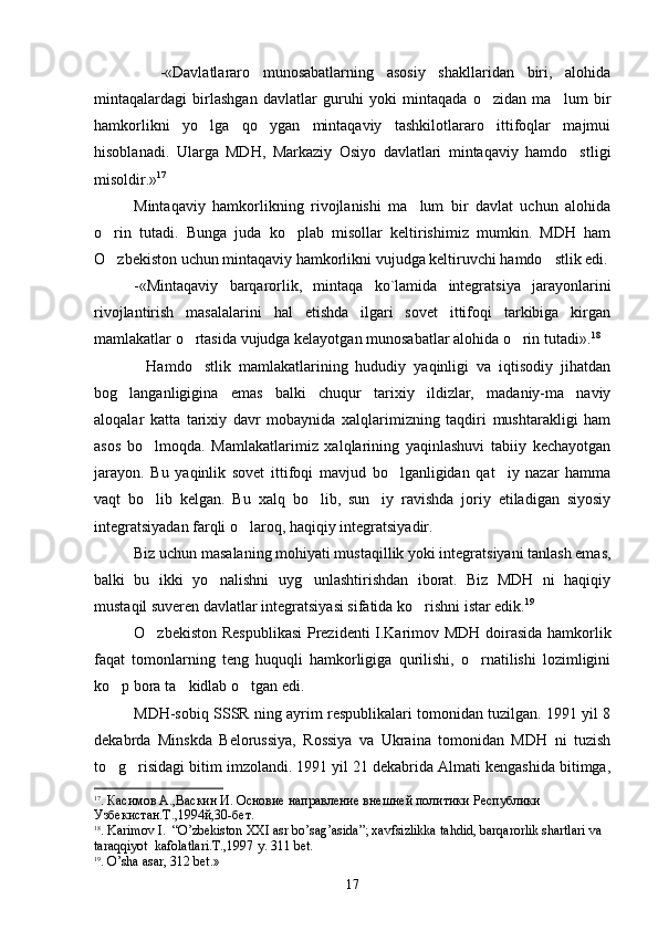     -«Davlatlararo   munosabatlarning   asosiy   shakllaridan   biri,   alohida
mintaqalardagi   birlashgan   davlatlar   guruhi   yoki   mintaqada   o zidan   ma lum   bir 
hamkorlikni   yo lga   qo ygan   mintaqaviy   tashkilotlararo   ittifoqlar   majmui	
 
hisoblanadi.   Ularga   MDH,   Markaziy   Osiyo   davlatlari   mintaqaviy   hamdo stligi	

misoldir.» 17
Mintaqaviy   hamkorlikning   rivojlanishi   ma lum   bir   davlat   uchun   alohida	

o rin   tutadi.   Bunga   juda   ko plab   misollar   keltirishimiz   mumkin.   MDH   ham	
 
O zbekiston uchun mintaqaviy hamkorlikni vujudga keltiruvchi hamdo stlik edi.
 
-«Mintaqaviy   barqarorlik,   mintaqa   ko`lamida   integratsiya   jarayonlarini
rivojlantirish   masalalarini   hal   etishda   ilgari   sovet   ittifoqi   tarkibiga   kirgan
mamlakatlar o rtasida vujudga kelayotgan munosabatlar alohida o rin tutadi».	
  18
Hamdo stlik   mamlakatlarining   hududiy   yaqinligi   va   iqtisodiy   jihatdan	
 
bog langanligigina   emas   balki   chuqur   tarixiy   ildizlar,   madaniy-ma naviy	
 
aloqalar   katta   tarixiy   davr   mobaynida   xalqlarimizning   taqdiri   mushtarakligi   ham
asos   bo lmoqda.   Mamlakatlarimiz   xalqlarining   yaqinlashuvi   tabiiy   kechayotgan	

jarayon.   Bu   yaqinlik   sovet   ittifoqi   mavjud   bo lganligidan   qat iy   nazar   hamma	
 
vaqt   bo lib   kelgan.   Bu   xalq   bo lib,   sun iy   ravishda   joriy   etiladigan   siyosiy	
  
integratsiyadan farqli o laroq, haqiqiy integratsiyadir.	

Biz uchun masalaning mohiyati mustaqillik yoki integratsiyani tanlash emas,
balki   bu   ikki   yo nalishni   uyg unlashtirishdan   iborat.   Biz   MDH   ni   haqiqiy	
 
mustaqil suveren davlatlar integratsiyasi sifatida ko rishni istar edik.	
 19
 
O zbekiston Respublikasi  Prezidenti I.Karimov MDH doirasida hamkorlik	

faqat   tomonlarning   teng   huquqli   hamkorligiga   qurilishi,   o rnatilishi   lozimligini	

ko p bora ta kidlab o tgan edi.	
  
MDH-sobiq SSSR ning ayrim respublikalari tomonidan tuzilgan. 1991 yil 8
dekabrda   Minskda   Belorussiya,   Rossiya   va   Ukraina   tomonidan   MDH   ni   tuzish
to g risidagi bitim imzolandi. 1991 yil 21 dekabrida Almati kengashida bitimga,
 
17
.  Касимов  А., Васкин И. Основие направление внешней политики   Республики 
Узбекистан.Т.,1994й,30-бет.
18
.  Karimov   I .     “ O ’ zbekiston   XXI  а sr   bo ’ sag ’ asida ” ;  xavfsizlikka   tahdid ,  barqarorlik   shartlari   va   
taraqqiyot    kafolatlari .Т.,1997  y . 311  b е t .
19
.  O ’ sha   asar , 312  b е t .»
17 
