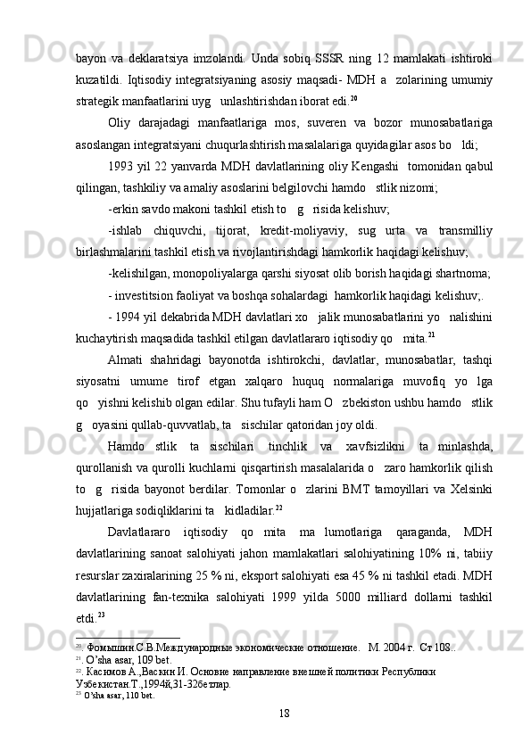 bayon   va   deklaratsiya   imzolandi.   Unda   sobiq   SSSR   ning   12   mamlakati   ishtiroki
kuzatildi.  Iqtisodiy   integratsiyaning   asosiy   maqsadi-   MDH   a zolarining  umumiy
strategik manfaatlarini uyg unlashtirishdan iborat edi.	
 20
Oliy   darajadagi   manfaatlariga   mos,   suveren   va   bozor   munosabatlariga
asoslangan integratsiyani chuqurlashtirish masalalariga quyidagilar asos bo ldi;	

1993 yil 22 yanvarda MDH davlatlarining oliy Kengashi    tomonidan qabul
qilingan, tashkiliy va amaliy asoslarini belgilovchi hamdo stlik nizomi;	

-erkin savdo makoni tashkil etish to g risida kelishuv;	
 
-ishlab   chiquvchi,   tijorat,   kredit-moliyaviy,   sug urta   va   transmilliy	

birlashmalarini tashkil etish va rivojlantirishdagi hamkorlik haqidagi kelishuv;
-kelishilgan, monopoliyalarga qarshi siyosat olib borish haqidagi shartnoma;
- investitsion faoliyat va boshqa sohalardagi  hamkorlik haqidagi kelishuv;.
- 1994 yil dekabrida MDH davlatlari xo jalik munosabatlarini yo nalishini	
 
kuchaytirish maqsadida tashkil etilgan davlatlararo iqtisodiy qo mita.	
 21
  
Almati   shahridagi   bayonotda   ishtirokchi,   davlatlar,   munosabatlar,   tashqi
siyosatni   umume tirof   etgan   xalqaro   huquq   normalariga   muvofiq   yo lga	
 
qo yishni kelishib olgan edilar. Shu tufayli ham O zbekiston ushbu hamdo stlik	
  
g oyasini qullab-quvvatlab, ta sischilar qatoridan joy oldi. 
 
Hamdo stlik   ta sischilari   tinchlik   va   xavfsizlikni   ta minlashda,	
  
qurollanish va qurolli kuchlarni qisqartirish masalalarida o zaro hamkorlik qilish	

to g risida   bayonot   berdilar.   Tomonlar   o zlarini   BMT   tamoyillari   va   Xelsinki	
  
hujjatlariga sodiqliklarini ta kidladilar.	
 22
 
Davlatlararo   iqtisodiy   qo mita   ma lumotlariga   qaraganda,   MDH	
 
davlatlarining   sanoat   salohiyati   jahon   mamlakatlari   salohiyatining   10%   ni,   tabiiy
resurslar zaxiralarining 25 % ni, eksport salohiyati esa 45 % ni tashkil etadi. MDH
davlatlarining   fan-texnika   salohiyati   1999   yilda   5000   milliard   dollarni   tashkil
etdi. 23
20
.  Фом ышин.С.В.Международные экономические отношение.   М . 2004  г .   Ст  108..
21
. O’sha asar, 109 b е t.
22
.  Касимов  А., Васкин И. Основие направление внешней политики   Республики 
Узбекистан.Т.,1994й, 31-32бетлар. 
23
  O ’ sha   asar , 110  b е t . 
18 