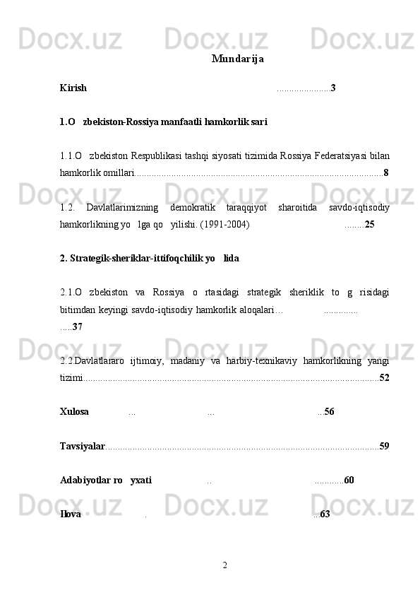 Mundarija
Kirish ...................... 3
1.O zbekiston-Rossiya manfaatli hamkorlik sari	

1.1.O zbekiston Respublikasi tashqi siyosati tizimida Rossiya Federatsiyasi bilan

hamkorlik omillari..................................................................................................... 8
1.2.   Davlatlarimizning   demokratik   taraqqiyot   sharoitida   savdo-iqtisodiy
hamkorlikning yo lga qo yilishi. (1991-2004) ........	
   25
2. Strategik-sheriklar-ittifoqchilik yo lida	

2.1.O zbekiston   va   Rossiya   o rtasidagi   strategik   sheriklik   to g risidagi	
   
bitimdan keyingi savdo-iqtisodiy hamkorlik aloqalari… ..............	
 
..... 37
2.2.Davlatlararo   ijtimoiy,   madaniy   va   harbiy-texnikaviy   hamkorlikning   yangi
tizimi........................................................................................................................ 52
Xulosa ... ... ...	
   56
Tavsiyalar ............................................................................................................... 59
Adabiyotlar ro yxati	
 .. ............	  60
Ilova . ...	
  63
2 
