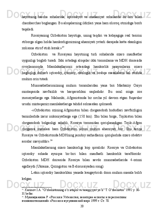 hayotning   barcha   sohalarida,   iqtisodiyot   va   madaniyat   sohalarida   bir-biri   bilan
chambarchas boglangan. Bu aloqalarning ildizlari yana ham olisroq otmishga borib 
taqaladi. 
Rossiyaning   Ozbekiston   hayotiga,   uning   taqdiri   va   kelajagiga   real   tasirini	
 
etiborga olgan holda hamkorligimizning ahamiyati yetarli darajada katta ekanligini	

xolisona etirof etish kerak.» 25
  
Ozbekiston     va   Rossiyani   hayotning   turli   sohalarida   ozaro   manfaatlar	
 
uygunligi boglab turadi. Ikki ortadagi aloqalar ikki tomonlama va MDH doirasida	
  
rivojlanmoqda.   Mamlakatlarimiz   ortasidagi   hamkorlik   jarayonlarini   ozaro	
 
bogliqligi   dolzarb   iqtisodiy,   ijtimoiy,   ekologik   va   boshqa   masalalarni   hal   etishda	

muhim orin tutadi.	

Munosabatlarimizning   muhim   tomonlaridan   yana   biri   Markaziy   Osiyo
mintaqasida   xavfsizlik   va   barqarorlikni   saqlashdir.   Bu   omil   oziga   xos	

xususiyatlarga   ega.   Malumki,   Afgonistonda   bir   necha   yil   davom   etgan   fuqarolar	
 
urushi mintaqamiz mamlakatlariga tahdid solmasdan qolmasdi.
-«Ozbekiston   ozining Afgoniston  bilan  chegaradosh  hududlari  xavfsizligini	
  
taminlashda zarur imkoniyatlarga ega (150 km). Shu bilan birga, Tojikiston bilan	

chegaradosh   bolganligi   sababli,   Rossiya   tomonidan   qoriqlanadigan   Tojik-Afgon	
  
chegarasi   masalasi   ham   Ozbekiston   uchun   muhim   ahamiyati   bor.   Shu   tariqa	

Rossiya va Ozbekistonda MDHning janubiy sarhadlarini qoriqlashda ozaro obektiv	
   
asoslar mavjuddir». 26
Mamlakatlarning   ozaro   hamkorligi   kop   qirralidir.   Rossiya   va   Ozbekiston	
  
iqtisodiy   sohada   ayniqsa   bir-biri   bilan   manfaatli   hamkorlik   tarafdoridir.
Ozbekiston   MDH   doirasida   Rossiya   bilan   savdo   munosabatlarida   4-orinni	
 
egallaydi (Ukraina, Qozogiston va Belorussiyadan song).	
 
Lekin iqtisodiy hamkorlikni yanada kengaytirish doim muhim masala bolib	

kelgan.
25
.  Karimov.I.A. “O’zbekistonning o’z istiqlol va taraqqiyyot yo’li” Т. O’zbekiston” 1992 y  30-
31 bеtlаr.
26
.  Мукимджанова Р.  «Россия и Узбекистан, некаторие аспекты и переспективы 
взоимноотношений» «Россия и мусулманский мир» 1999 г. Ст. 78.
20 