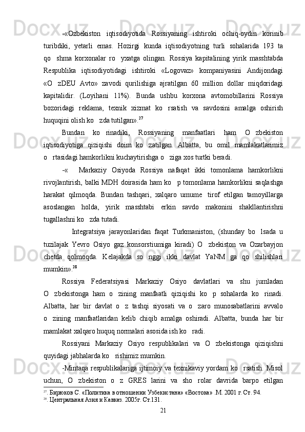 -«Ozbekiston   iqtisodiyotida   Rossiyaning   ishtiroki   ochiq-oydin   korinib 
turibdiki,   yetarli   emas.   Hozirgi   kunda   iqtisodiyotning   turli   sohalarida   193   ta
qo shma   korxonalar   ro yxatga   olingan.   Rossiya   kapitalining   yirik   masshtabda	
 
Respublika   iqtisodiyotidagi   ishtiroki   «Logovaz»   kompaniyasini   Andijondagi
«O zDEU   Avto»   zavodi   qurilishiga   ajratilgan   60   million   dollar   miqdoridagi

kapitalidir.   (Loyihani   11%).   Bunda   ushbu   korxona   avtomobillarini   Rossiya
bozoridagi   reklama,   texnik   xizmat   ko rsatish   va   savdosini   amalga   oshirish	

huquqini olish ko zda tutilgan».	
 27
Bundan   ko rinadiki,   Rossiyaning   manfaatlari   ham   O zbekiston	
 
iqtisodiyotiga   qiziqishi   doim   ko zatilgan.   Albatta,   bu   omil   mamlakatlarimiz	

o rtasidagi hamkorlikni kuchaytirishga o ziga xos turtki beradi.	
 
-«   Markaziy   Osiyoda   Rossiya   nafaqat   ikki   tomonlama   hamkorlikni	

rivojlantirish, balki MDH doirasida ham ko p tomonlama hamkorlikni saqlashga	

harakat   qilmoqda.   Bundan   tashqari,   xalqaro   umume tirof   etilgan   tamoyillarga	

asoslangan   holda,   yirik   masshtabi   erkin   savdo   makonini   shakllantirishni
tugallashni ko zda tutadi.	

  Integratsiya   jarayonlaridan   faqat   Turkmaniston,   (shunday   bo lsada   u	
 
tuzilajak   Yevro   Osiyo   gaz   konsorstiumiga   kiradi)   O zbekiston   va   Ozarbayjon	

chetda   qolmoqda.   Kelajakda   so nggi   ikki   davlat   YaNM   ga   qo shilishlari	
 
mumkin». 28
Rossiya   Federatsiyasi   Markaziy   Osiyo   davlatlari   va   shu   jumladan
O zbekistonga   ham   o zining   manfaatli   qiziqishi   ko p   sohalarda   ko rinadi.	
   
Albatta,   har   bir   davlat   o z   tashqi   siyosati   va   o zaro   munosabatlarini   avvalo	
 
o zining   manfaatlaridan   kelib   chiqib   amalga   oshiradi.   Albatta,   bunda   har   bir	

mamlakat xalqaro huquq normalari asosida ish ko radi.	

Rossiyani   Markaziy   Osiyo   respublikalari   va   O zbekistonga   qiziqishni	

quyidagi jabhalarda ko rishimiz mumkin.	

-Mintaqa respublikalariga ijtimoiy va texnikaviy yordam ko rsatish. Misol	

uchun,   O zbekiston   o z   GRES   larini   va   sho rolar   davrida   barpo   etilgan	
  
27
. Бирюков С. «Политика в отношении Узбекистана» «Востока» .М. 2001 г. Ст. 94.
28
. Центральная Азия и Кавказ. 2005г. Ст.131.
21 