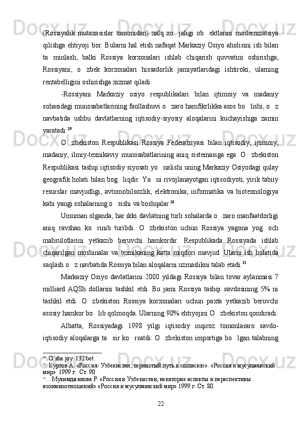 (Rossiyalik   mutaxasislar   tomonidan)   xalq   xo jaligi   ob ektlarini   modernizatsiya 
qilishga ehtiyoji bor. Bularni hal etish nafaqat Markaziy Osiyo aholisini  ish bilan
ta minlash,   balki   Rossiya   korxonalari   ishlab   chiqarish   quvvatini   oshirishga,	

Rossiyani,   o zbek   korxonalari   hissadorlik   jamiyatlaridagi   ishtiroki,   ularning	

rentabelligini oshirishga xizmat qiladi. 
-Rossiyani   Markaziy   osiyo   respublikalari   bilan   ijtimoiy   va   madaniy
sohasidagi munosabatlarining faollashuvi o zaro hamfikrlikka asos bo lishi, o z	
  
navbatida   ushbu   davlatlarning   iqtisodiy-siyosiy   aloqalarini   kuchayishiga   zamin
yaratadi. 29
O zbekiston   Respublikasi   Rossiya   Federatsiyasi   bilan   iqtisodiy,   ijtimoiy,	

madaniy,   ilmiy-texnikaviy   munosabatlarining   aniq   sistemasiga   ega.   O zbekiston	

Respublikasi tashqi iqtisodiy siyosati yo nalishi uning Markaziy Osiyodagi qulay	

geografik holati bilan bog liqdir. Ya ni rivojlanayotgan iqtisodiyoti, yirik tabiiy	
 
resurslar   mavjudligi,   avtomobilsozlik,   elektronika,   informatika   va   biotexnologiya
kabi yangi sohalarning o sishi va boshqalar.
 30
Umuman olganda, har ikki davlatning turli sohalarda o zaro manfaatdorligi	

aniq   ravshan   ko rinib   turibdi.   O zbekiston   uchun   Rossiya   yagona   yog och	
  
mahsulotlarini   yetkazib   beruvchi   hamkordir.   Respublikada   Rossiyada   ishlab
chiqarilgan   moshinalar   va   texnikaning   katta   miqdori   mavjud.   Ularni   ish   holatida
saqlash o z navbatida Rossiya bilan aloqalarni uzmaslikni talab etadi.	
 31
Markaziy   Osiyo   davlatlarini   2000   yildagi   Rossiya   bilan   tovar   aylanmasi   7
milliard   AQSh   dollarini   tashkil   etdi.   Bu   jami   Rossiya   tashqi   savdosining   5%   ni
tashkil   etdi.   O zbekiston   Rossiya   korxonalari   uchun   paxta   yetkazib   beruvchi	

asosiy hamkor bo lib qolmoqda. Ularning 90% ehtiyojini O zbekiston qondiradi.	
 
Albatta,   Rossiyadagi   1998   yilgi   iqtisodiy   inqiroz   tomonlararo   savdo-
iqtisodiy aloqalarga ta sir  ko rsatdi. O zbekiston  importiga bo lgan talabning	
   
29
.  O ’ sha   joy . 132  b е t .
30
. Куртов А. «Россия- Узбекистан; тернистый путь к согласию». «Россия и мусулманский 
мир»  1999 г.  Ст. 90 .
31
. .  Мукимджанова Р.  «Россия и Узбекистан, некаторие аспекты и переспективы 
взоимноотношений» «Россия и мусулманский мир» 1999 г. Ст. 80.
 
22 