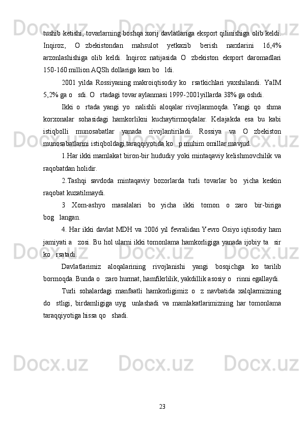 tushib ketishi, tovarlarning boshqa xorij davlatlariga eksport qilinishiga olib keldi.
Inqiroz,   O zbekistondan   mahsulot   yetkazib   berish   narxlarini   16,4%
arzonlashishiga   olib   keldi.   Inqiroz   natijasida   O zbekiston   eksport   daromadlari	

150-160 million AQSh dollariga kam bo ldi.	

2001   yilda   Rossiyaning   makroiqtisodiy   ko rsatkichlari   yaxshilandi.   YaIM	

5,2% ga o sdi. O rtadagi tovar aylanmasi 1999-2001yillarda 38% ga oshdi.	
 
Ikki   o rtada   yangi   yo nalishli   aloqalar   rivojlanmoqda.   Yangi   qo shma	
  
korxonalar   sohasidagi   hamkorlikni   kuchaytirmoqdalar.   Kelajakda   esa   bu   kabi
istiqbolli   munosabatlar   yanada   rivojlantiriladi.   Rossiya   va   O zbekiston	

munosabatlarini istiqboldagi taraqqiyotida ko p muhim omillar mavjud.	

1.Har ikki mamlakat biron-bir hududiy yoki mintaqaviy kelishmovchilik va
raqobatdan holidir.
2.Tashqi   savdoda   mintaqaviy   bozorlarda   turli   tovarlar   bo yicha   keskin	

raqobat kuzatilmaydi.
3   Xom-ashyo   masalalari   bo yicha   ikki   tomon   o zaro   bir-biriga	
 
bog langan.	

4. Har ikki davlat MDH va 2006 yil fevralidan Yevro Osiyo iqtisodiy ham
jamiyati a zosi. Bu hol ularni ikki tomonlama hamkorligiga yanada ijobiy ta sir	
 
ko rsatadi.	

Davlatlarimiz   aloqalarining   rivojlanishi   yangi   bosqichga   ko tarilib	

bormoqda. Bunda o zaro hurmat, hamfikrlilik, yakdillik asosiy o rinni egallaydi.	
 
Turli   sohalardagi   manfaatli   hamkorligimiz   o z   navbatida   xalqlarmizning	

do stligi,   birdamligiga   uyg unlashadi   va   mamlakatlarimizning   har   tomonlama	
 
taraqqiyotiga hissa qo shadi. 	

23 