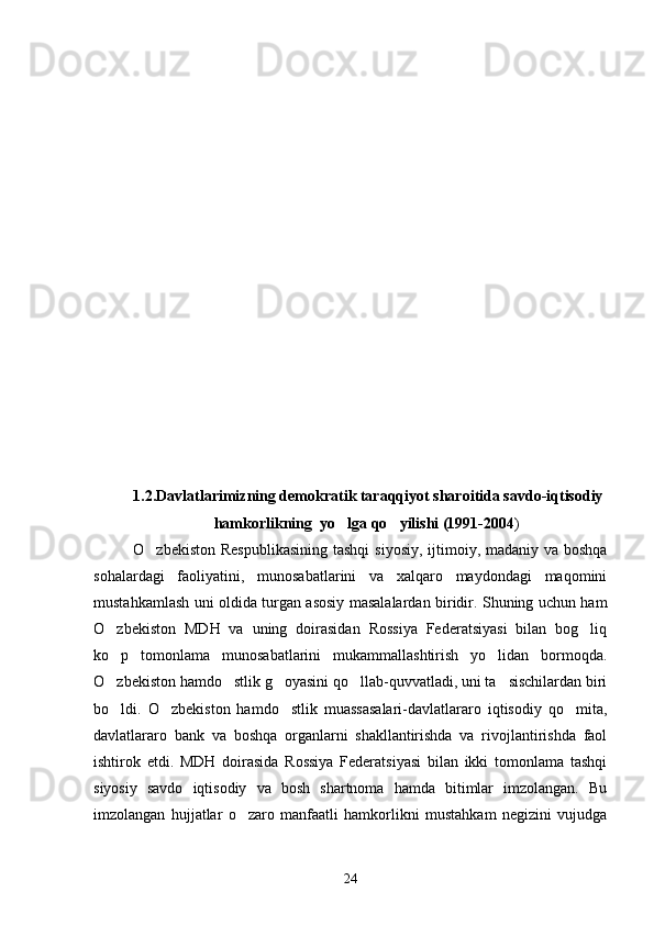 1.2.Davlatlarimizning demokratik taraqqiyot sharoitida savdo-iqtisodiy
                      hamkorlikning  yo lga qo yilishi (1991-2004  )
O zbekiston Respublikasining  tashqi  siyosiy, ijtimoiy, madaniy va boshqa	

sohalardagi   faoliyatini,   munosabatlarini   va   xalqaro   maydondagi   maqomini
mustahkamlash uni oldida turgan asosiy masalalardan biridir. Shuning uchun ham
O zbekiston   MDH   va   uning   doirasidan   Rossiya   Federatsiyasi   bilan   bog liq	
 
ko p   tomonlama   munosabatlarini   mukammallashtirish   yo lidan   bormoqda.
 
O zbekiston hamdo stlik g oyasini qo llab-quvvatladi, uni ta sischilardan biri
    
bo ldi.   O zbekiston   hamdo stlik   muassasalari-davlatlararo   iqtisodiy   qo mita,
   
davlatlararo   bank   va   boshqa   organlarni   shakllantirishda   va   rivojlantirishda   faol
ishtirok   etdi.   MDH   doirasida   Rossiya   Federatsiyasi   bilan   ikki   tomonlama   tashqi
siyosiy   savdo   iqtisodiy   va   bosh   shartnoma   hamda   bitimlar   imzolangan.   Bu
imzolangan   hujjatlar   o zaro   manfaatli   hamkorlikni   mustahkam   negizini   vujudga	

24 