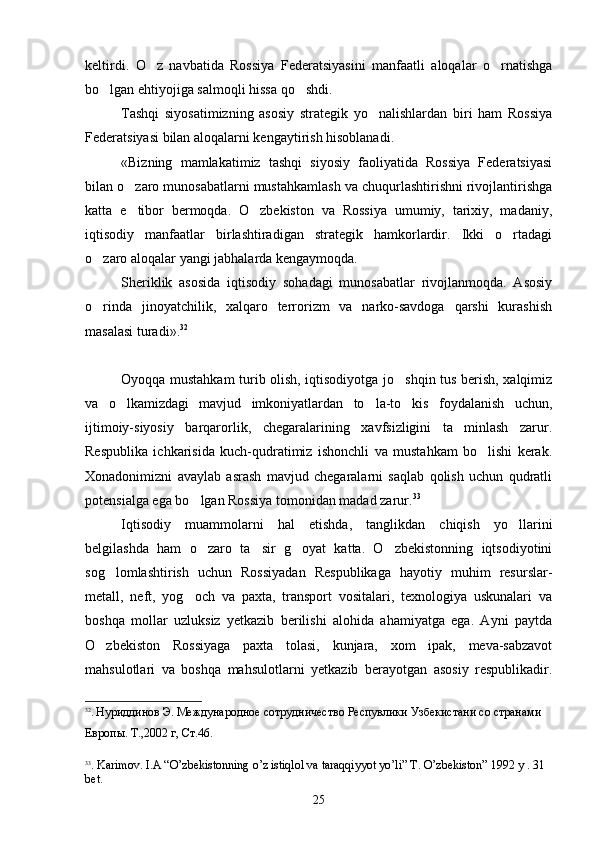 keltirdi.   O z   navbatida   Rossiya   Federatsiyasini   manfaatli   aloqalar   o rnatishga 
bo lgan ehtiyojiga salmoqli hissa qo shdi.	
 
Tashqi   siyosatimizning   asosiy   strategik   yo nalishlardan   biri   ham   Rossiya	

Federatsiyasi bilan aloqalarni kengaytirish hisoblanadi.
«Bizning   mamlakatimiz   tashqi   siyosiy   faoliyatida   Rossiya   Federatsiyasi
bilan o zaro munosabatlarni mustahkamlash va chuqurlashtirishni rivojlantirishga	

katta   e tibor   bermoqda.   O zbekiston   va   Rossiya   umumiy,   tarixiy,   madaniy,
 
iqtisodiy   manfaatlar   birlashtiradigan   strategik   hamkorlardir.   Ikki   o rtadagi	

o zaro aloqalar yangi jabhalarda kengaymoqda. 	

Sheriklik   asosida   iqtisodiy   sohadagi   munosabatlar   rivojlanmoqda.   Asosiy
o rinda   jinoyatchilik,   xalqaro   terrorizm   va   narko-savdoga   qarshi   kurashish

masalasi turadi». 32
Oyoqqa mustahkam turib olish, iqtisodiyotga jo shqin tus berish, xalqimiz	

va   o lkamizdagi   mavjud   imkoniyatlardan   to la-to kis   foydalanish   uchun,	
  
ijtimoiy-siyosiy   barqarorlik,   chegaralarining   xavfsizligini   ta minlash   zarur.	

Respublika   ichkarisida   kuch-qudratimiz   ishonchli   va   mustahkam   bo lishi   kerak.	

Xonadonimizni   avaylab   asrash   mavjud   chegaralarni   saqlab   qolish   uchun   qudratli
potensialga ega bo lgan Rossiya tomonidan madad zarur.	
 33
Iqtisodiy   muammolarni   hal   etishda,   tanglikdan   chiqish   yo llarini	

belgilashda   ham   o zaro   ta sir   g oyat   katta.   O zbekistonning   iqtsodiyotini	
   
sog lomlashtirish   uchun   Rossiyadan   Respublikaga   hayotiy   muhim   resurslar-	

metall,   neft,   yog och   va   paxta,   transport   vositalari,   texnologiya   uskunalari   va	

boshqa   mollar   uzluksiz   yetkazib   berilishi   alohida   ahamiyatga   ega.   Ayni   paytda
O zbekiston   Rossiyaga   paxta   tolasi,   kunjara,   xom   ipak,   meva-sabzavot	

mahsulotlari   va   boshqa   mahsulotlarni   yetkazib   berayotgan   asosiy   respublikadir.
32
.  Нуриддинов Э. Международное сотрудничество Респувлики Узбекистани со странами 
Европы.  Т.,2002  г ,  Ст.46 .
  
33
.  Karimov .  I . A   “ O ’ zbekistonning   o ’ z   istiqlol   va   taraqqiyyot   yo ’ li ”  Т.  O ’ zbekiston ”  1992  y  . 31 
b е t .
25 