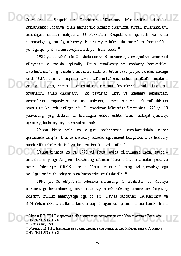 O zbekiston   Respublikasi   Prezidenti   I.Karimov   Mustaqillikni   dastlabki
kunlaridanoq   Rossiya   bilan   hamkorlik   bizning   oldimizda   turgan   muammolarni
ochadigan   omillar   natijasida   O zbekiston   Respublikasi   qudratli   va   katta	

salohiyatga ega bo lgan Rossiya Federatsiyasi bilan ikki tomonlama hamkorlikni	

yo lga qo yish va uni rivojlantirish yo lidan bordi.	
   34
1989 yil 11 dekabrida O zbekiston va Rossiyaning Leningrad va Leningrad	

viloyatlari   o rtasida   iqtisodiy,   ilmiy   texnikaviy   va   madaniy   hamkorlikni	

rivojlantirish to g risida bitim imzolandi. Bu bitim 1990 yil yanvaridan kuchga	
 
kirdi. Ushbu bitimda aniq iqtisodiy masallarni hal etish uchun manfaatli aloqalarni
yo lga   quyish,   mehnat   resurslaridan   oqilona   foydalanish,   xalq   iste mol	
 
tovarlarini   ishlab   chiqarishni     ko paytirish,   ilmiy   va   madaniy   sohalardagi	

xizmatlarni   kengaytirish   va   rivojlantirish,   turizm   sohasini   takomillashtirish
masalalari   ko zda   tutilgan   edi.   O zbekiston   Ministrlar   Sovetining   1990   yil   10	
 
yanvardagi   yig ilishida   ta kidlangan   ediki,   ushbu   bitim   nafaqat   ijtimoiy,	
 
iqtisodiy, balki siyosiy ahamiyatga egadir.
Ushbu   bitim   xalq   xo jaligini   boshqaruvini   rivojlantirishda   sanoat	

qurilishida   xalq   ta limi   va   madaniy   sohada,   agrosanoat   kompleksini   va   hududiy	

hamkorlik sohalarida faoliyat ko rsatishi ko zda tutildi.	
  35
Ushbu   bitimga   ko ra   1990   yil   fevral   oyida   «Leningrad   metal   zavodi»	

birlashmasi   yangi   Angren   GRESining   oltinchi   bloki   uchun   trubinalar   yetkazib
berdi.   Tolimarjon   GRESi   birinchi   bloki   uchun   800   ming   kvt   quvvatiga   ega
bo lgan xuddi shunday trubina barpo etish rejalashtirildi.	
 36
1991   yil   26   oktyabrida   Moskva   shahridagi   O zbekiston   va   Rossiya	

o rtasidagi   tomonlarning   savdo-iqtisodiy   hamkorlikning   tamoyillari   haqidagi	

kelishuv   muhim   ahamiyatga   ega   bo ldi.   Davlat   rahbarlari   I.A.Karimov   va	

B.N.Yelsin   ikki   davlatlarni   tarixan   bog langan   ko p   tomonlama   hamkorligini
 
34
 Мачин Г.В. Г.Н.Назаралиева «Равноправное сотрудничество Узбекистана с Россией» 
ОНУ №2 1993 г. Ст.8.
35
.  O ’ sha   asar , 9 b е t   . 
36
.  Мачин Г.В. Г.Н.Назаралиева «Равноправное сотрудничество Узбекистана с Россией» 
ОНУ №2 1993 г. Ст.8.
26 