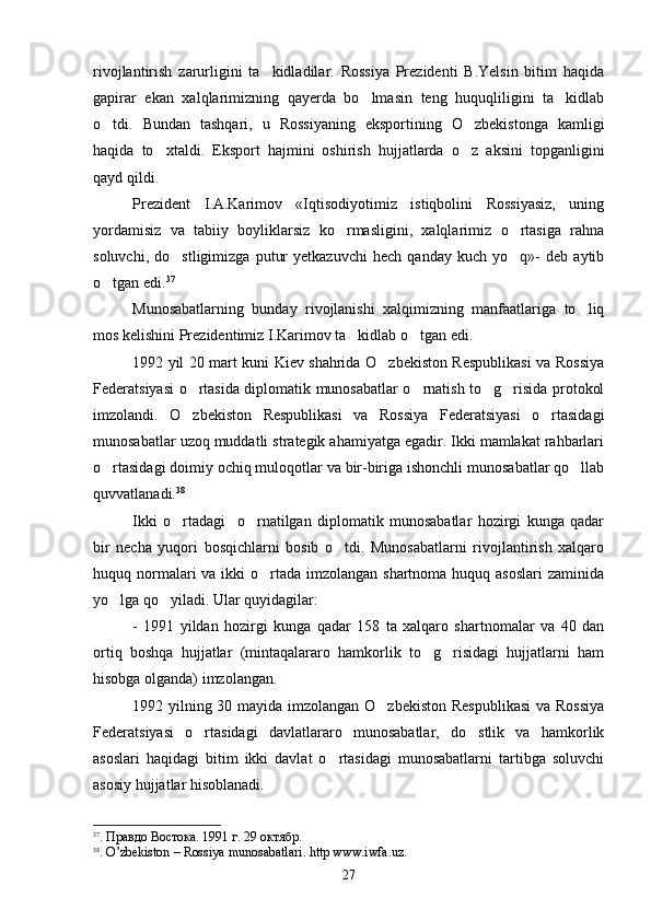 rivojlantirish   zarurligini   ta kidladilar.   Rossiya   Prezidenti   B.Yelsin   bitim   haqida
gapirar   ekan   xalqlarimizning   qayerda   bo lmasin   teng   huquqliligini   ta kidlab	
 
o tdi.   Bundan   tashqari,   u   Rossiyaning   eksportining   O zbekistonga   kamligi	
 
haqida   to xtaldi.   Eksport   hajmini   oshirish   hujjatlarda   o z   aksini   topganligini	
 
qayd qildi.
Prezident   I.A.Karimov   «Iqtisodiyotimiz   istiqbolini   Rossiyasiz,   uning
yordamisiz   va   tabiiy   boyliklarsiz   ko rmasligini,   xalqlarimiz   o rtasiga   rahna	
 
soluvchi,   do stligimizga   putur   yetkazuvchi   hech   qanday   kuch   yo q»-   deb   aytib	
 
o tgan edi.	
 37
Munosabatlarning   bunday   rivojlanishi   xalqimizning   manfaatlariga   to liq	

mos kelishini Prezidentimiz I.Karimov ta kidlab o tgan edi. 	
 
1992 yil 20 mart kuni Kiev shahrida O zbekiston Respublikasi va Rossiya	

Federatsiyasi o rtasida diplomatik munosabatlar o rnatish to g risida protokol	
   
imzolandi.   O zbekiston   Respublikasi   va   Rossiya   Federatsiyasi   o rtasidagi
 
munosabatlar uzoq muddatli strategik ahamiyatga egadir. Ikki mamlakat rahbarlari
o rtasidagi doimiy ochiq muloqotlar va bir-biriga ishonchli munosabatlar qo llab	
 
quvvatlanadi. 38
Ikki   o rtadagi     o rnatilgan   diplomatik   munosabatlar   hozirgi   kunga   qadar	
 
bir   necha   yuqori   bosqichlarni   bosib   o tdi.   Munosabatlarni   rivojlantirish   xalqaro	

huquq normalari  va ikki  o rtada imzolangan shartnoma huquq asoslari  zaminida	

yo lga qo yiladi. Ular quyidagilar:	
 
-   1991   yildan   hozirgi   kunga   qadar   158   ta   xalqaro   shartnomalar   va   40   dan
ortiq   boshqa   hujjatlar   (mintaqalararo   hamkorlik   to g risidagi   hujjatlarni   ham	
 
hisobga olganda) imzolangan.
1992 yilning 30 mayida imzolangan O zbekiston Respublikasi  va Rossiya	

Federatsiyasi   o rtasidagi   davlatlararo   munosabatlar,   do stlik   va   hamkorlik	
 
asoslari   haqidagi   bitim   ikki   davlat   o rtasidagi   munosabatlarni   tartibga   soluvchi	

asosiy hujjatlar hisoblanadi.
37
. Правдо Востока. 1991 г. 29 октябр.
38
.  O ’ zbekiston  –  Rossiya   munosabatlari .  http   www . iwfa . uz .
27 