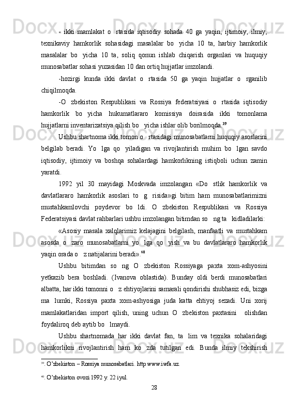 -   ikki   mamlakat   o rtasida   iqtisodiy   sohada   40   ga   yaqin,   ijtimoiy,   ilmiy,
texnikaviy   hamkorlik   sohasidagi   masalalar   bo yicha   10   ta,   harbiy   hamkorlik	

masalalar   bo yicha   10   ta,   soliq   qonun   ishlab   chiqarish   organlari   va   huquqiy	

munosabatlar sohasi yuzasidan 10 dan ortiq hujjatlar imzolandi.
-hozirgi   kunda   ikki   davlat   o rtasida   50   ga   yaqin   hujjatlar   o rganilib	
 
chiqilmoqda.
-O zbekiston   Respublikasi   va   Rossiya   federatsiyasi   o rtasida   iqtisodiy	
 
hamkorlik   bo yicha   hukumatlararo   komissiya   doirasida   ikki   tomonlama	

hujjatlarni inventarizatsiya qilish bo yicha ishlar olib borilmoqda.	
 39
 
Ushbu shartnoma ikki tomon o rtasidagi munosabatlarni huquqiy asoslarini

belgilab   beradi.   Yo lga   qo yiladigan   va   rivojlantirish   muhim   bo lgan   savdo	
  
iqtisodiy,   ijtimoiy   va   boshqa   sohalardagi   hamkorlikning   istiqboli   uchun   zamin
yaratdi.
1992   yil   30   mayidagi   Moskvada   imzolangan   «Do stlik   hamkorlik   va	

davlatlararo   hamkorlik   asoslari   to g risida»gi   bitim   ham   munosabatlarimizni	
 
mustahkamlovchi   poydevor   bo ldi.   O zbekiston   Respublikasi   va   Rossiya	
 
Federatsiyasi davlat rahbarlari ushbu imzolangan bitimdan so ng ta kidladilarki:	
 
«Asosiy   masala   xalqlarimiz   kelajagini   belgilash,   manfaatli   va   mustahkam
asosda   o zaro   munosabatlarni   yo lga   qo yish   va   bu   davlatlararo   hamkorlik	
  
yaqin orada o z natijalarini beradi».	
 40
Ushbu   bitimdan   so ng   O zbekiston   Rossiyaga   paxta   xom-ashyosini	
 
yetkazib   bera   boshladi.   (Ivanova   oblastida).   Bunday   oldi   berdi   munosabatlari
albatta, har ikki tomonni o z ehtiyojlarini samarali qondirishi shubhasiz edi, bizga

ma lumki,   Rossiya   paxta   xom-ashyosiga   juda   katta   ehtiyoj   sezadi.   Uni   xorij	

mamlakatlaridan   import   qilish,   uning   uchun   O zbekiston   paxtasini     olishdan	

foydaliroq deb aytib bo lmaydi.	

Ushbu   shartnomada   har   ikki   davlat   fan,   ta lim   va   texnika   sohalaridagi	

hamkorlikni   rivojlantirish   ham   ko zda   tutilgan   edi.   Bunda   ilmiy   tekshirish	

39
.  O ’ zbekiston  –  Rossiya   munosabatlari .  http   www . iwfa . uz .
40
.  O ’ zbekiston   ovozi  1992  y . 22  iyul .
28 