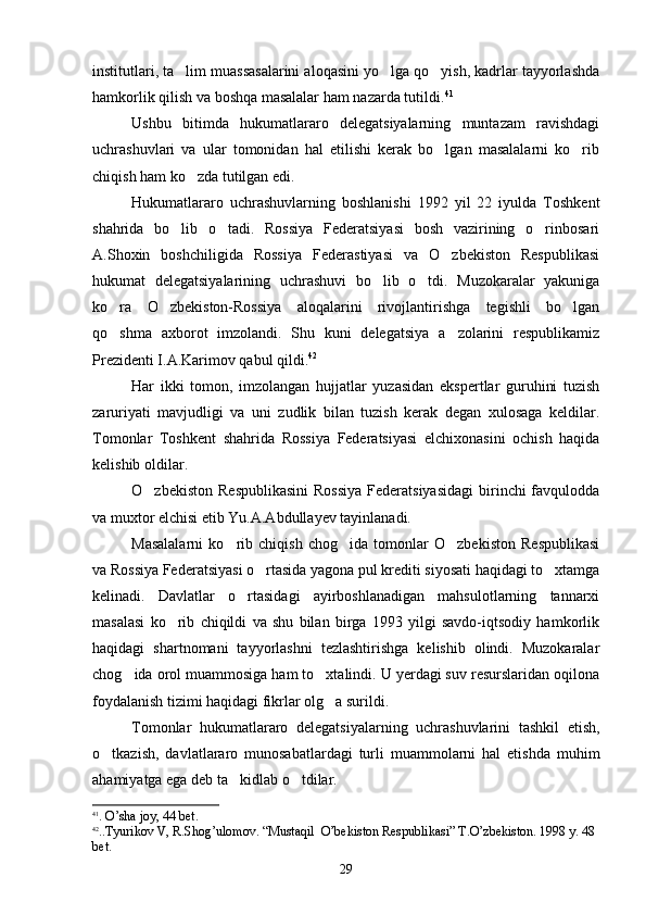 institutlari, ta lim muassasalarini aloqasini yo lga qo yish, kadrlar tayyorlashda  
hamkorlik qilish va boshqa masalalar ham nazarda tutildi. 41
Ushbu   bitimda   hukumatlararo   delegatsiyalarning   muntazam   ravishdagi
uchrashuvlari   va   ular   tomonidan   hal   etilishi   kerak   bo lgan   masalalarni   ko rib	
 
chiqish ham ko zda tutilgan edi.	

Hukumatlararo   uchrashuvlarning   boshlanishi   1992   yil   22   iyulda   Toshkent
shahrida   bo lib   o tadi.   Rossiya   Federatsiyasi   bosh   vazirining   o rinbosari	
  
A.Shoxin   boshchiligida   Rossiya   Federastiyasi   va   O zbekiston   Respublikasi	

hukumat   delegatsiyalarining   uchrashuvi   bo lib   o tdi.   Muzokaralar   yakuniga	
 
ko ra   O zbekiston-Rossiya   aloqalarini   rivojlantirishga   tegishli   bo lgan	
  
qo shma   axborot   imzolandi.   Shu   kuni   delegatsiya   a zolarini   respublikamiz
 
Prezidenti I.A.Karimov qabul qildi. 42
Har   ikki   tomon,   imzolangan   hujjatlar   yuzasidan   ekspertlar   guruhini   tuzish
zaruriyati   mavjudligi   va   uni   zudlik   bilan   tuzish   kerak   degan   xulosaga   keldilar.
Tomonlar   Toshkent   shahrida   Rossiya   Federatsiyasi   elchixonasini   ochish   haqida
kelishib oldilar.
O zbekiston  Respublikasini  Rossiya  Federatsiyasidagi  birinchi  favqulodda	

va muxtor elchisi etib Yu.A.Abdullayev tayinlanadi.
Masalalarni   ko rib   chiqish   chog ida   tomonlar   O zbekiston   Respublikasi	
  
va Rossiya Federatsiyasi o rtasida yagona pul krediti siyosati haqidagi to xtamga	
 
kelinadi.   Davlatlar   o rtasidagi   ayirboshlanadigan   mahsulotlarning   tannarxi	

masalasi   ko rib   chiqildi   va   shu   bilan   birga   1993   yilgi   savdo-iqtsodiy   hamkorlik	

haqidagi   shartnomani   tayyorlashni   tezlashtirishga   kelishib   olindi.   Muzokaralar
chog ida orol muammosiga ham to xtalindi. U yerdagi suv resurslaridan oqilona	
 
foydalanish tizimi haqidagi fikrlar olg a surildi.	

Tomonlar   hukumatlararo   delegatsiyalarning   uchrashuvlarini   tashkil   etish,
o tkazish,   davlatlararo   munosabatlardagi   turli   muammolarni   hal   etishda   muhim	

ahamiyatga ega deb ta kidlab o tdilar.	
 
41
.  O ’ sha   joy , 44  b е t .
42
..Т yurikov   V ,  R . Sh о g ’ ulomov .  “ Mustaqil    O ’ bekiston   Respublikasi ”  Т. O ’ zbekiston . 1998  y . 48 
b е t .
29 