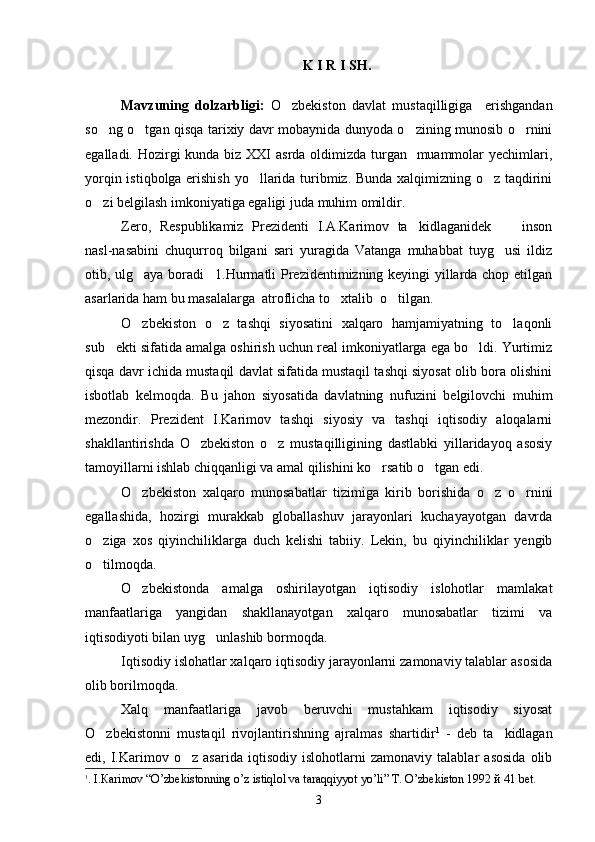 K I R I SH.
Mavzuning   dolzarbligi:   O zbekiston   davlat   mustaqilligiga     erishgandan
so ng o tgan qisqa tarixiy davr mobaynida dunyoda o zining munosib o rnini	
   
egalladi. Hozirgi  kunda biz XXI asrda oldimizda turgan   muammolar yechimlari,
yorqin istiqbolga erishish yo llarida turibmiz. Bunda xalqimizning o z taqdirini	
 
o zi belgilash imkoniyatiga egaligi juda muhim omildir.	

Zero,   Respublikamiz   Prezidenti   I.A.Karimov   ta kidlaganidek   inson	
 
nasl-nasabini   chuqurroq   bilgani   sari   yuragida   Vatanga   muhabbat   tuyg usi   ildiz	

otib, ulg aya boradi 1.Hurmatli Prezidentimizning keyingi yillarda chop etilgan	
 
asarlarida ham bu masalalarga  atroflicha to xtalib  o tilgan.	
 
O zbekiston   o z   tashqi   siyosatini   xalqaro   hamjamiyatning   to laqonli	
  
sub ekti sifatida amalga oshirish uchun real imkoniyatlarga ega bo ldi. Yurtimiz	
 
qisqa davr ichida mustaqil davlat sifatida mustaqil tashqi siyosat olib bora olishini
isbotlab   kelmoqda.   Bu   jahon   siyosatida   davlatning   nufuzini   belgilovchi   muhim
mezondir.   Prezident   I.Karimov   tashqi   siyosiy   va   tashqi   iqtisodiy   aloqalarni
shakllantirishda   O zbekiston   o z   mustaqilligining   dastlabki   yillaridayoq   asosiy	
 
tamoyillarni ishlab chiqqanligi va amal qilishini ko rsatib o tgan edi.	
 
O zbekiston   xalqaro   munosabatlar   tizimiga   kirib   borishida   o z   o rnini	
  
egallashida,   hozirgi   murakkab   globallashuv   jarayonlari   kuchayayotgan   davrda
o ziga   xos   qiyinchiliklarga   duch   kelishi   tabiiy.   Lekin,   bu   qiyinchiliklar   yengib	

o tilmoqda.

O zbekistonda   amalga   oshirilayotgan   iqtisodiy   islohotlar   mamlakat	

manfaatlariga   yangidan   shakllanayotgan   xalqaro   munosabatlar   tizimi   va
iqtisodiyoti bilan uyg unlashib bormoqda. 	

Iqtisodiy islohatlar xalqaro iqtisodiy jarayonlarni zamonaviy talablar asosida
olib borilmoqda.
Xalq   manfaatlariga   javob   beruvchi   mustahkam   iqtisodiy   siyosat
O zbekistonni   mustaqil   rivojlantirishning   ajralmas   shartidir	
 1
  -   deb   ta kidlagan	
edi,   I.Karimov   o z   asarida   iqtisodiy   islohotlarni   zamonaviy   talablar   asosida   olib	

1
. I. Ка rimov  “ O’zbekistonning o’z istiqlol va taraqqiyyot yo’li ”   Т . O’zbekiston 1992  й  41 b е t.
3 