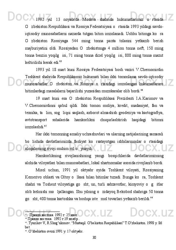 1992   yil   13   noyabrda   Moskva   shahrida   hukumatlarimiz   o rtasida
O zbekiston Respublikasi va Rossiya Federatsiyasi o rtasida 1993 yildagi savdo-	
 
iqtisodiy   munosabatlarni   nazarda   tutgan   bitim   imzolanadi.   Ushbu   bitimga   ko ra	

O zbekiston   Rossiyaga   544   ming   tonna   paxta   tolasini   yetkazib   berish	

majburiyatini   oldi.   Rossiyadan   O zbekistonga   4   million   tonna   neft,   150   ming	

tonna  benzin   yoqilg isi,   71  ming   tonna  dizel   yoqilg isi,   800  ming  tonna   mazut	
 
keltirilishi kerak edi. 43
1993   yil   18   mart   kuni   Rossiya   Federatsiyasi   bosh   vaziri   V.Chernomirdin
Toshkent shahrida Respublikamiz hukumati bilan ikki tomonlama savdo-iqtisodiy
munosabatlar   O zbekiston   va   Rossiya   o rtasidagi   imzolangan   hukumatlararo	
 
bitimlardagi masalalarni bajarilishi yuzasidan muzokaralar olib bordi. 44
19   mart   kuni   esa   O zbekiston   Respublikasi   Prezidenti   I.A.Karimov   va	

V.Chernomirdinni   qabul   qildi.   Ikki   tomon   moliya,   kredit,   madaniyat,   fan   va
texnika, ta lim, sog liqni saqlash, axborot almashish geodeziya va kartografiya,	
 
avtotransport   sohalarida   hamkorlikni   chuqurlashtirish   haqidagi   bitimni
imzolashdi. 45
Har ikki tomonning amaliy uchrashuvlari va ularning natijalarining samarali
bo lishida   davlatlarimizda   faoliyat   ko rsatayotgan   ishbilarmonlar   o rtasidagi	
  
aloqalarning rivoji muhim rol o ynaydi. 	

Hamkorlikning   rivojlanishining   yangi   bosqichlarida   davlatlarimizning
alohida viloyatlari bilan munosabatlari, lokal shartnomalar asosida rivojlanib bordi.
Misol   uchun,   1991   yil   oktyabr   oyida   Toshkent   viloyati,   Rossiyaning
Kemerivo oblasti va Oltoy o lkasi bilan bitimlar tuzadi. Bunga ko ra, Toshkent	
 
shahri   va   Toshent   viloyatiga   go sht,   un,   turli   sabzavotlar,   kimyoviy   o g itlar	
  
olib kelinishi mo ljallangan. Shu yilning o zidayoq Bekobod shahriga 50 tonna	
 
go sht, 400 tonna kartoshka va boshqa iste mol tovarlari yetkazib berildi.	
  46
43
.  Правдо востока. 1992 г. 25 июл.
44
 Правдо востока.  1992 г.19 ноябр .
45
..Т yurikov   V ,  R . Sh о g ’ ulomov .  “ Mustaqil    O ’ bekiston   Respublikasi ”  Т. O ’ zbekiston . 1998  y . 86 
b е t .
46
.  O ’ zbekiston   ovozi  1991  y . 17  oktyabr .
30 