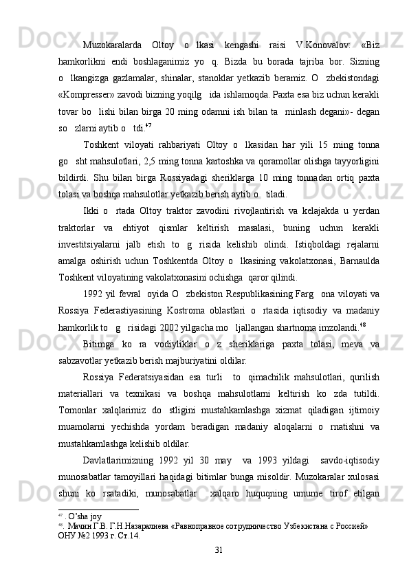 Muzokaralarda   Oltoy   o lkasi   kengashi   raisi   V.Konovalov:   «Biz
hamkorlikni   endi   boshlaganimiz   yo q.   Bizda   bu   borada   tajriba   bor.   Sizning	

o lkangizga   gazlamalar,   shinalar,   stanoklar   yetkazib   beramiz.   O zbekistondagi	
 
«Kompresser» zavodi bizning yoqilg ida ishlamoqda. Paxta esa biz uchun kerakli	

tovar   bo lishi   bilan  birga  20   ming  odamni   ish   bilan   ta minlash   degani»-   degan	
 
so zlarni aytib o tdi.	
  47
Toshkent   viloyati   rahbariyati   Oltoy   o lkasidan   har   yili   15   ming   tonna	

go sht mahsulotlari, 2,5 ming tonna kartoshka va qoramollar olishga tayyorligini	

bildirdi.   Shu   bilan   birga   Rossiyadagi   sheriklarga   10   ming   tonnadan   ortiq   paxta
tolasi va boshqa mahsulotlar yetkazib berish aytib o tiladi. 	

Ikki   o rtada   Oltoy   traktor   zavodini   rivojlantirish   va   kelajakda   u   yerdan	

traktorlar   va   ehtiyot   qismlar   keltirish   masalasi,   buning   uchun   kerakli
investitsiyalarni   jalb   etish   to g risida   kelishib   olindi.   Istiqboldagi   rejalarni	
 
amalga   oshirish   uchun   Toshkentda   Oltoy   o lkasining   vakolatxonasi,   Barnaulda	

Toshkent viloyatining vakolatxonasini ochishga  qaror qilindi.
1992 yil fevral   oyida O zbekiston Respublikasining Farg ona viloyati va	
 
Rossiya   Federastiyasining   Kostroma   oblastlari   o rtasida   iqtisodiy   va   madaniy	

hamkorlik to g risidagi 2002 yilgacha mo ljallangan shartnoma imzolandi.	
   48
Bitimga   ko ra   vodiyliklar   o z   sheriklariga   paxta   tolasi,   meva   va	
 
sabzavotlar yetkazib berish majburiyatini oldilar.
Rossiya   Federatsiyasidan   esa   turli     to qimachilik   mahsulotlari,   qurilish	

materiallari   va   texnikasi   va   boshqa   mahsulotlarni   keltirish   ko zda   tutildi.	

Tomonlar   xalqlarimiz   do stligini   mustahkamlashga   xizmat   qiladigan   ijtimoiy	

muamolarni   yechishda   yordam   beradigan   madaniy   aloqalarni   o rnatishni   va	

mustahkamlashga kelishib oldilar.
Davlatlarimizning   1992   yil   30   may     va   1993   yildagi     savdo-iqtisodiy
munosabatlar   tamoyillari   haqidagi   bitimlar   bunga   misoldir.   Muzokaralar   xulosasi
shuni   ko rsatadiki,   munosabatlar     xalqaro   huquqning   umume tirof   etilgan	
 
47
 .  O ’ sha   joy
48
.   Мачин Г.В. Г.Н.Назаралиева «Равноправное сотрудничество Узбекистана с Россией» 
ОНУ №2 1993 г. Ст.14.
31 