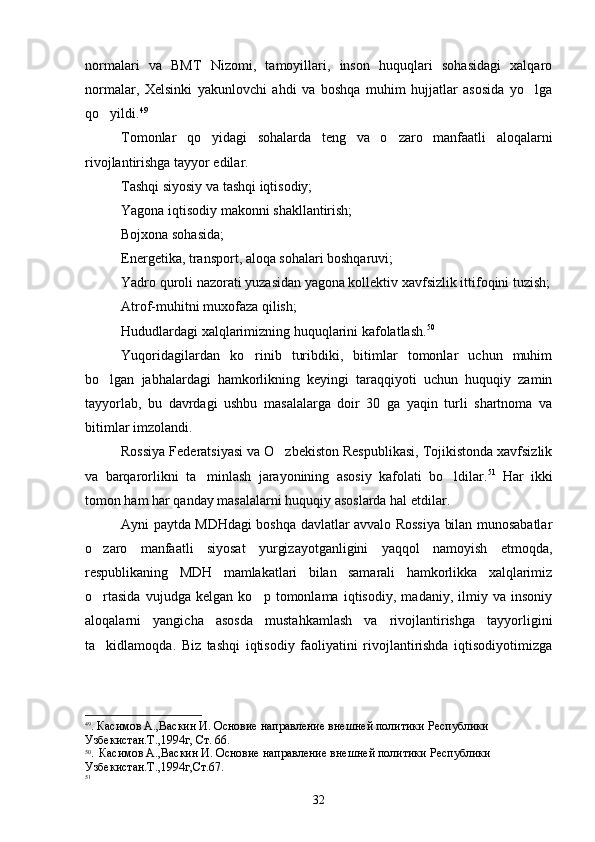 normalari   va   BMT   Nizomi,   tamoyillari,   inson   huquqlari   sohasidagi   xalqaro
normalar,   Xelsinki   yakunlovchi   ahdi   va   boshqa   muhim   hujjatlar   asosida   yo lga
qo yildi.	
 49
 
Tomonlar   qo yidagi   sohalarda   teng   va   o zaro   manfaatli   aloqalarni	
 
rivojlantirishga tayyor edilar.
Tashqi siyosiy va tashqi iqtisodiy;
Yagona iqtisodiy makonni shakllantirish;
Bojxona sohasida;
Energetika, transport, aloqa sohalari boshqaruvi;
Yadro quroli nazorati yuzasidan yagona kollektiv xavfsizlik ittifoqini tuzish;
Atrof-muhitni muxofaza qilish;
Hududlardagi xalqlarimizning huquqlarini kafolatlash. 50
 
Yuqoridagilardan   ko rinib   turibdiki,   bitimlar   tomonlar   uchun   muhim	

bo lgan   jabhalardagi   hamkorlikning   keyingi   taraqqiyoti   uchun   huquqiy   zamin	

tayyorlab,   bu   davrdagi   ushbu   masalalarga   doir   30   ga   yaqin   turli   shartnoma   va
bitimlar imzolandi.
Rossiya Federatsiyasi va O zbekiston Respublikasi, Tojikistonda xavfsizlik	

va   barqarorlikni   ta minlash   jarayonining   asosiy   kafolati   bo ldilar.	
  51
  Har   ikki
tomon ham har qanday masalalarni huquqiy asoslarda hal etdilar.
Ayni paytda MDHdagi boshqa davlatlar avvalo Rossiya bilan munosabatlar
o zaro   manfaatli   siyosat   yurgizayotganligini   yaqqol   namoyish   etmoqda,	

respublikaning   MDH   mamlakatlari   bilan   samarali   hamkorlikka   xalqlarimiz
o rtasida   vujudga   kelgan   ko p   tomonlama   iqtisodiy,   madaniy,   ilmiy   va   insoniy
 
aloqalarni   yangicha   asosda   mustahkamlash   va   rivojlantirishga   tayyorligini
ta kidlamoqda.   Biz   tashqi   iqtisodiy   faoliyatini   rivojlantirishda   iqtisodiyotimizga

49
.  Касимов  А., Васкин И. Основие направление внешней политики   Республики 
Узбекистан.Т.,1994 г ,   C т. 66 .
50
.    Касимов  А., Васкин И. Основие направление внешней политики   Республики 
Узбекистан.Т.,1994 г , Ст.67 .
51
32 