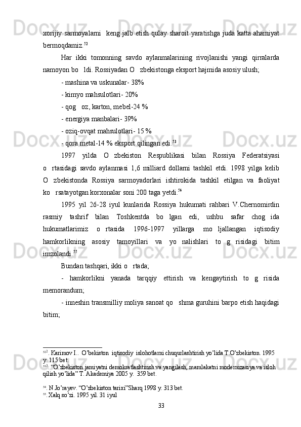 xorijiy sarmoyalarni    keng jalb etish qulay sharoit yaratishga juda katta ahamiyat
bermoqdamiz. 52
Har   ikki   tomonning   savdo   aylanmalarining   rivojlanishi   yangi   qirralarda
namoyon bo ldi. Rossiyadan O zbekistonga eksport hajmida asosiy ulush; 
- mashina va uskunalar- 38%
- kimyo mahsulotlari- 20%
- qog oz, karton, mebel-24 %

- energiya manbalari- 39%
- oziq-ovqat mahsulotlari- 15 %
- qora metal-14 % eksport qilingan edi. 53
 
1997   yilda   O zbekiston   Respublikasi   bilan   Rossiya   Federatsiyasi	

o rtasidagi   savdo   aylanmasi   1,6   milliard   dollarni   tashkil   etdi.   1998   yilga   kelib	

O zbekistonda   Rossiya   sarmoyadorlari   ishtirokida   tashkil   etilgan   va   faoliyat

ko rsatayotgan korxonalar soni 200 taga yetdi.
 54
1995   yil   26-28   iyul   kunlarida   Rossiya   hukumati   rahbari   V.Chernomirdin
rasmiy   tashrif   bilan   Toshkentda   bo lgan   edi,   ushbu   safar   chog ida	
 
hukumatlarimiz   o rtasida   1996-1997   yillarga   mo ljallangan   iqtisodiy	
 
hamkorlikning   asosiy   tamoyillari   va   yo nalishlari   to g risidagi   bitim	
  
imzolandi. 55
Bundan tashqari, ikki o rtada;	

-   hamkorlikni   yanada   tarqqiy   ettirish   va   kengaytirish   to g risida	
 
memorandum;
- inneshin transmilliy moliya sanoat qo shma guruhini barpo etish haqidagi	

bitim;
52 2
.  Karimov   I ..   O ’ bekiston    iqtisodiy    islohotlarni   chuqurlashtirish   yo ’ lida  Т. O ’ zbekiston . 1995 
y . 115  b е t .
53 3
.  “ O ’ zbekiston   jamiyatni   demokratlashtirish   va   yangilash ,  mamlakatni   modernizasiya   va   isloh  
qilish   yo ’ lida ”  Т. А kademiya  2005  y .  359  b е t .
 
54
.  N . Jo ’ rayev .  “ O ’ zbekiston   tarixi ” Sh а r q  1998  y . 313  b е t .
55
.  Ха l q   so ’ zi . 1995  yil . 31  iyul
33 