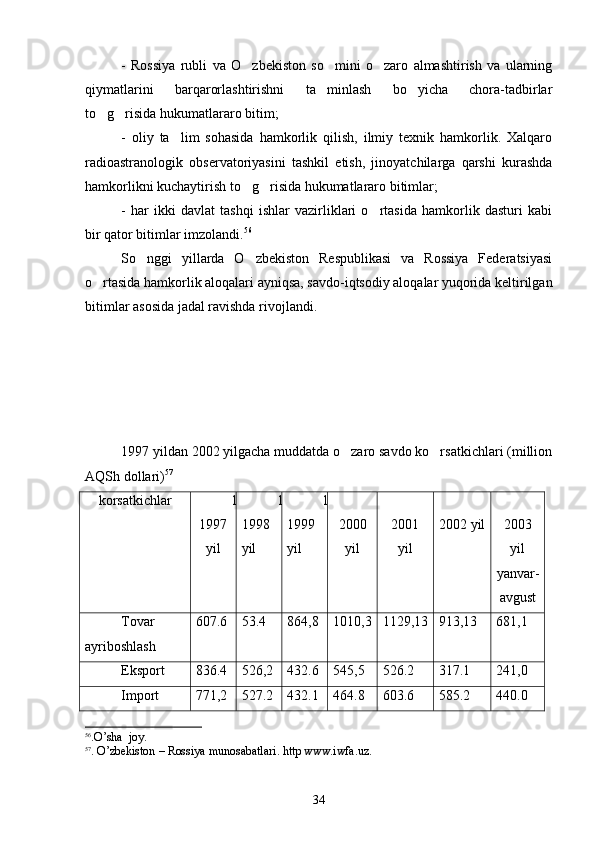 -   Rossiya   rubli   va   O zbekiston   so mini   o zaro   almashtirish   va   ularning  
qiymatlarini   barqarorlashtirishni   ta minlash   bo yicha   chora-tadbirlar	
 
to g risida hukumatlararo bitim;	
 
-   oliy   ta lim   sohasida   hamkorlik   qilish,   ilmiy   texnik   hamkorlik.   Xalqaro	

radioastranologik   observatoriyasini   tashkil   etish,   jinoyatchilarga   qarshi   kurashda
hamkorlikni kuchaytirish to g risida hukumatlararo bitimlar;	
 
-   har   ikki   davlat   tashqi   ishlar   vazirliklari   o rtasida   hamkorlik   dasturi   kabi	

bir qator bitimlar imzolandi. 56
 
So nggi   yillarda   O zbekiston   Respublikasi   va   Rossiya   Federatsiyasi	
 
o rtasida hamkorlik aloqalari ayniqsa, savdo-iqtsodiy aloqalar yuqorida keltirilgan	

bitimlar asosida jadal ravishda rivojlandi.
1997 yildan 2002 yilgacha muddatda o zaro savdo ko rsatkichlari (million	
 
AQSh dollari) 57
korsatkichlar	
 1
1 997
yil 1
1 998
yil 1
1 999
yil 2000
yil 2001
yil 2002 yil 2003
yil
yanvar-
avgust
Tovar 
ayriboshlash 607.6 53.4 864,8 1010,3 1129,13 913,13 681,1
Eksport 836.4 526,2 432.6 545,5 526.2 317.1 241,0
Import 771,2 527.2 432.1 464.8 603.6 585.2 440.0
56
. O ’ sha    joy .
57
.  O ’ zbekiston  –  Rossiya   munosabatlari .  http   www . iwfa . uz .
34 
