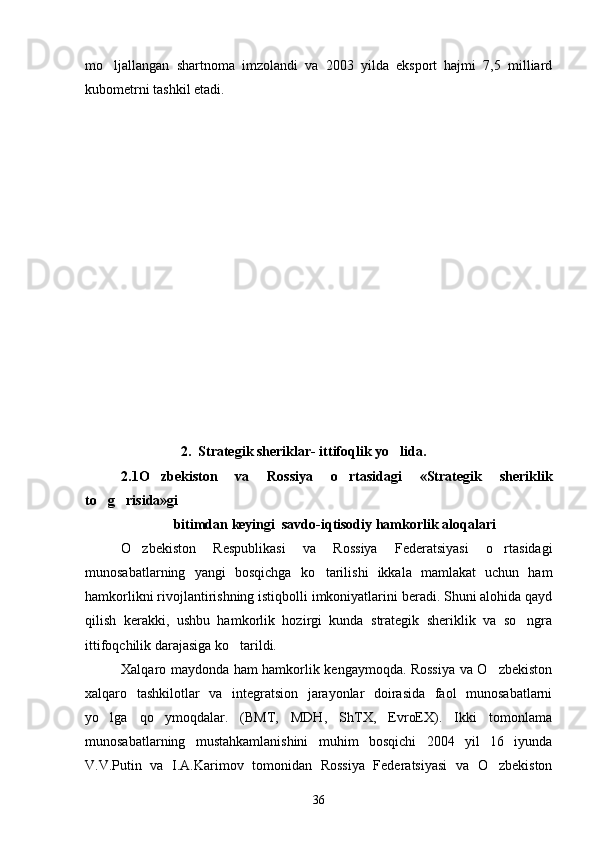 mo ljallangan   shartnoma   imzolandi   va   2003   yilda   eksport   hajmi   7,5   milliard
kubometrni tashkil etadi.
                 2.  Strategik sheriklar- ittifoqlik yo lida.	

2.1O zbekiston   va   Rossiya   o rtasidagi   «Strategik   sheriklik	
 
to g risida»gi  	
 
               bitimdan keyingi  savdo-iqtisodiy hamkorlik aloqalari
O zbekiston   Respublikasi   va   Rossiya   Federatsiyasi   o rtasidagi	
 
munosabatlarning   yangi   bosqichga   ko tarilishi   ikkala   mamlakat   uchun   ham	

hamkorlikni rivojlantirishning istiqbolli imkoniyatlarini beradi. Shuni alohida qayd
qilish   kerakki,   ushbu   hamkorlik   hozirgi   kunda   strategik   sheriklik   va   so ngra	

ittifoqchilik darajasiga ko tarildi.	

Xalqaro maydonda ham hamkorlik kengaymoqda. Rossiya va O zbekiston	

xalqaro   tashkilotlar   va   integratsion   jarayonlar   doirasida   faol   munosabatlarni
yo lga   qo ymoqdalar.   (BMT,   MDH,   ShTX,   EvroEX).   Ikki   tomonlama	
 
munosabatlarning   mustahkamlanishini   muhim   bosqichi   2004   yil   16   iyunda
V.V.Putin   va   I.A.Karimov   tomonidan   Rossiya   Federatsiyasi   va   O zbekiston	

36 