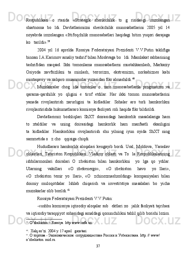 Respublikasi   o rtasida   «Strategik   sherikchilik   to g risida»gi   imzolangan  
shartnoma   bo ldi.   Davlatlarimizni   sherikchilik   munosabatlarini   2005   yil   14

noyabrda  imzolangan   «Ittifoqchilik  munosabatlari   haqidagi   bitim   yuqori   darajaga
ko tarildi».	
 59
 
2004   yil   16   aprelda   Rossiya   Federatsiyasi   Prezidenti   V.V.Putin   taklifiga
binoan I.A.Karimov amaliy tashrif bilan Moskvaga bo ldi. Mamlakat rahbarining	

tashrifidan   maqsad.   Ikki   tomonlama   munosabatlarni   mustahkamlash,   Markaziy
Osiyoda   xavfsizlikni   ta minlash,   terrorizm,   ekstremizm,   norkabiznes   kabi	

mintaqaviy va xalqaro muammolar yuzasidan fikr almashildi. 60
Muzokaralar   chog ida   tomonlar   o zaro   munosabatlarda   progmatizm   va
 
qarama-qarshilik   yo qligini   e tirof   etdilar.   Har   ikki   tomon   munosabatlarini	
 
yanada   rivojlantirish   zarurligini   ta kidladilar.   Sohalar   aro   turli   hamkorlikni	

rivojlantirishda hukumatlararo komissya faoliyati roli haqida fikr bildirildi.
Davlatlarimiz   boshliqlari   ShXT   doirasidagi   hamkorlik   masalalariga   ham
to xtaldilar   va   uning   doirasidagi   hamkorlik   ham   manfaatli   ekanligini	

ta kidladilar.   Hamkorlikni   rivojlantirish   shu   yilning   iyun   oyida   ShXT   ning

sammetida o z cho qqisiga chiqdi. 	
 
Hududlararo   hamkorlik   aloqalari   kengayib   bordi.   Ural,   Moldova,   Yaraslav
oblastlari,   Tatariston   Respublikasi,   Vladimr   oblasti   va   To la   Respublikalarining	

ishbilarmonlari   doiralari   O zbekiston   bilan   hamkorlikni     yo lga   qo ydilar.	
  
Ularning   vakillari   «O zbekenergo»,   «O zbekiston   havo   yo llari»,
  
«O zbekiston   temir   yo llari»,   «O zchinozmashxolding»   kompaniyalari   bilan	
  
doimiy   muloqotdalar.   Ishlab   chiqarish   va   investitstiya   masalalari   bo yicha	

muzokarlar olib borildi. 61
 
Rossiya Federatsiyasi Prezidenti V.V.Putin:
-«ushbu komissiya iqtisodiy aloqalar sub ektlari xo jalik faoliyati tajribasi	
 
va iqtisodiy taraqqiyot sohasidagi amaldagi qonunchilikni tahlil qilib borishi lozim.
59
.  O ’ zbekiston  –  Rossiya .  http   www . iwfa . uz .
60
.  Ха l q   so ’ zi . 2004  y . 17  aprel     gazetasi  
61
. О торгова - Экономическом  сотрудницествие России и Узбекистана.  http . //  www / 
o ’ zbekiston .  mid . ru .
37 