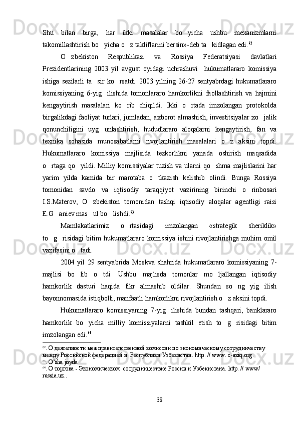 Shu   bilan   birga,   har   ikki   masalalar   bo yicha   ushbu   mexanizmlarni
takomillashtirish bo yicha o z takliflarini bersin»-deb ta kidlagan edi.	
   62
O zbekiston   Respublikasi   va   Rossiya   Federatsiyasi   davlatlari	

Prezidentlarining   2003   yil   avgust   oyidagi   uchrashuvi     hukumatlararo   komissiya
ishiga   sezilarli   ta sir   ko rsatdi.   2003   yilning   26-27   sentyabrdagi   hukumatlararo	
 
komissiyaning   6-yig ilishida   tomonlararo   hamkorlikni   faollashtirish   va   hajmini	

kengaytirish   masalalari   ko rib   chiqildi.   Ikki   o rtada   imzolangan   protokolda	
 
birgalikdagi faoliyat turlari, jumladan, axborot almashish, investitsiyalar  xo jalik	

qonunchiligini   uyg unlashtirish,   hududlararo   aloqalarni   kengaytirish,   fan   va	

texnika   sohasida   munosabatlarni   rivojlantirish   masalalari   o z   aksini   topdi.	

Hukumatlararo   komissiya   majlisida   tezkorlikni   yanada   oshirish   maqsadida
o rtaga  qo yildi. Milliy  komissiyalar  tuzish  va  ularni   qo shma  majlislarini  har	
  
yarim   yilda   kamida   bir   marotaba   o tkazish   kelishib   olindi.   Bunga   Rossiya	

tomonidan   savdo   va   iqtisodiy   taraqqiyot   vazirining   birinchi   o rinbosari	

I.S.Materov,   O zbekiston   tomonidan   tashqi   iqtisodiy   aloqalar   agentligi   raisi	

E.G aniev mas ul bo lishdi.	
   63
 
Mamlakatlarimiz   o rtasidagi   imzolangan   «strategik   sheriklik»	

to g risidagi   bitim   hukumatlararo  komissiya   ishini   rivojlantirishga   muhim   omil	
 
vazifasini o tadi.	

2004   yil   29   sentyabrida   Moskva   shahrida   hukumatlararo   komissiyaning   7-
majlisi   bo lib   o tdi.   Ushbu   majlisda   tomonlar   mo ljallangan   iqtisodiy
  
hamkorlik   dasturi   haqida   fikr   almashib   oldilar.   Shundan   so ng   yig ilish	
 
bayonnomasida istiqbolli, manfaatli hamkorlikni rivojlantirish o z aksini topdi.	

Hukumatlararo   komissiyaning   7-yig ilishida   bundan   tashqari,   banklararo	

hamkorlik   bo yicha   milliy   komissiyalarni   tashkil   etish   to g risidagi   bitim	
  
imzolangan edi. 64
62
. О деятелности межправителственной комиссии по экономическому сотрудничеству 
между Российской федерацией и  Республики Узбекистан.  http . //  www .  c - aziq . org .
63
.  O ’ sha   joyda
64
. О торгова - Экономическом  сотрудницествие России и Узбекистана.  http . //  www / 
russia . uz .. 
 
38 