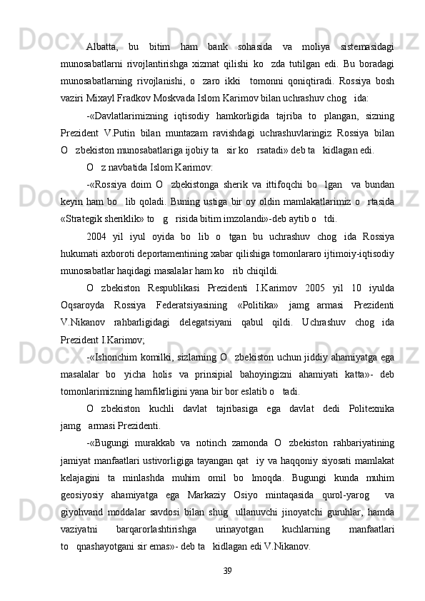 Albatta,   bu   bitim   ham   bank   sohasida   va   moliya   sistemasidagi
munosabatlarni   rivojlantirishga   xizmat   qilishi   ko zda   tutilgan   edi.   Bu   boradagi
munosabatlarning   rivojlanishi,   o zaro   ikki     tomonni   qoniqtiradi.   Rossiya   bosh	

vaziri Mixayl Fradkov Moskvada Islom Karimov bilan uchrashuv chog ida:	

-«Davlatlarimizning   iqtisodiy   hamkorligida   tajriba   to plangan,   sizning	

Prezident   V.Putin   bilan   muntazam   ravishdagi   uchrashuvlaringiz   Rossiya   bilan
O zbekiston munosabatlariga ijobiy ta sir ko rsatadi» deb ta kidlagan edi.	
   
O z navbatida Islom Karimov:	

-«Rossiya   doim   O zbekistonga   sherik   va   ittifoqchi   bo lgan     va   bundan	
 
keyin  ham   bo lib  qoladi.   Buning   ustiga   bir   oy  oldin  mamlakatlarimiz   o rtasida	
 
«Strategik sheriklik» to g risida bitim imzolandi»-deb aytib o tdi.	
  
2004   yil   iyul   oyida   bo lib   o tgan   bu   uchrashuv   chog ida   Rossiya	
  
hukumati axboroti deportamentining xabar qilishiga tomonlararo ijtimoiy-iqtisodiy
munosabatlar haqidagi masalalar ham ko rib chiqildi.	

O zbekiston   Respublikasi   Prezidenti   I.Karimov   2005   yil   10   iyulda	

Oqsaroyda   Rossiya   Federatsiyasining   «Politika»   jamg armasi   Prezidenti	

V.Nikanov   rahbarligidagi   delegatsiyani   qabul   qildi.   Uchrashuv   chog ida	

Prezident I.Karimov;
-«Ishonchim komilki, sizlarning O zbekiston uchun jiddiy ahamiyatga ega	

masalalar   bo yicha   holis   va   prinsipial   bahoyingizni   ahamiyati   katta»-   deb	

tomonlarimizning hamfikrligini yana bir bor eslatib o tadi. 	

O zbekiston   kuchli   davlat   tajribasiga   ega   davlat   dedi   Politexnika	

jamg armasi Prezidenti.	

-«Bugungi   murakkab   va   notinch   zamonda   O zbekiston   rahbariyatining	

jamiyat manfaatlari ustivorligiga tayangan qat iy va haqqoniy siyosati  mamlakat	

kelajagini   ta minlashda   muhim   omil   bo lmoqda.   Bugungi   kunda   muhim	
 
geosiyosiy   ahamiyatga   ega   Markaziy   Osiyo   mintaqasida   qurol-yarog   va	

giyohvand   moddalar   savdosi   bilan   shug ullanuvchi   jinoyatchi   guruhlar,   hamda	

vaziyatni   barqarorlashtirishga   urinayotgan   kuchlarning   manfaatlari
to qnashayotgani sir emas»- deb ta kidlagan edi V.Nikanov.	
 
39 