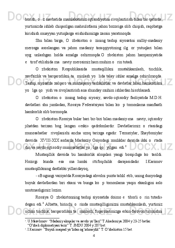 borish, o z navbatida mamlakatimiz iqtisodiyotini rivojlantirish bilan bir qatorda,
yurtimizda ishlab chiqarilgan mahsulotlarni jahon bozoriga olib chiqish, raqobatga
kirishish muayyan yutuqlarga erishishimizga zamin yaratmoqda.
Shu   bilan   birga,   O zbekiston   o zining   tashqi   siyosatini   milliy-madaniy	
 
merosga   asoslangan   va   jahon   madaniy   taraqqiyotining   ilg or   yutuqlari   bilan	

uyg unlashgan   holda   amalga   oshirmoqda.O zbekiston   jahon   hamjamiyatida	
 
e tirof etilishida ma naviy merosimiz ham muhim o rin tutadi.	
  
O zbekiston   Respublikasida   mustaqillikni   mustahkamlash,   tinchlik,	

xavfsizlik va barqarorlikni ta minlash yo lida talay ishlar amalga oshirilmoqda.	
 
Tashqi siyosatda xalqaro va mintaqaviy tashkilotlar va davlatlar bilan hamkorlikni
yo lga qo yish va rivojlantirish ana shunday muhim ishlardan hisoblanadi.	
 
O zbekiston   o zining   tashqi   siyosiy,   savdo-iqtisodiy   faoliyatida   M.D.H.	
 
davlatlari   shu   jumladan,   Rossiya   Federatsiyasi   bilan   ko p   tomonlama   manfaatli	

hamkorlik olib bormoqda.
O zbekiston-Rossiya bular bari bir-biri bilan madaniy-ma naviy, iqtisodiy	
 
jihatdan   tarixan   bog langan   «eski»   qadrdonlardir.   Davlatlarimiz   o rtasidagi	
 
munosabatlar     rivojlanishi   ancha   uzoq   tarixga   egadir.   Temuriylar,   Shayboniylar
davrida     XVIII-XIX   asrlarda   Markaziy   Osiyodagi   xonliklar   davrida   ikki   o rtada	

din va savdo-iqtisodiy munosabatlar yo lga qo yilgan  edi.	
  2
  
Mustaqillik   davrida   bu   hamkorlik   aloqalari   yangi   bosqichga   ko tarildi.	

Hozirgi   kunda   esa   ma lumki   ittifoqchilik   darajasidadir.   I.Karimov	

mustaqillikning dastlabki yillaridayoq;
- «Bugungi vaziyatda Rossiyadagi ahvolni puxta tahlil etib, uning dunyodagi
buyuk   davlatlardan   biri   ekani   va   bunga   ko p   tomonlama   yaqin   ekanligini   aslo	

unutmasligimiz lozim. 
Rossiya   O zbekistonning   tashqi   siyosatida   doimo   e tiborli   o rin   tutadi»	
  
degan   edi. 3
  Albatta,   birinchi   o rinda   mustaqilligimizni   mustahkamlash,   yurtimiz	

uchun tinchlik, barqarorlikni ta minlash, fuqarolarimizga erkin-farovon turmushni

2
. U. Мав vlonov   “ Madaniy aloqalar va savdo yo’llari ”   Т . А k а demiya 2004 y 23-25 b е tlar.
    “ O’zbek diplomatiyasi tarix ”   Т . JMDU 2004 y 207 b е t.
3
. I. Ка rimov   “ Buyuk maqsad yo’lidan og’ishmaylik ”   Т . O’zbekiston 15 b е t. 
4 