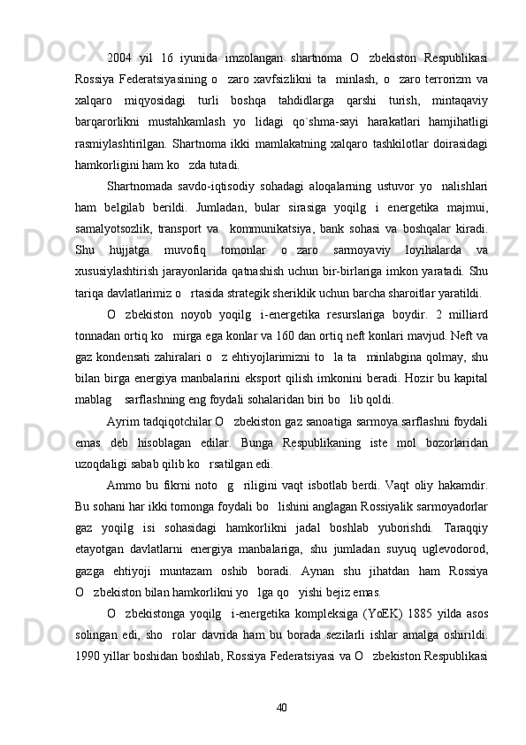 2004   yil   16   iyunida   imzolangan   shartnoma   O zbekiston   Respublikasi
Rossiya   Federatsiyasining   o zaro   xavfsizlikni   ta minlash,   o zaro   terrorizm   va	
  
xalqaro   miqyosidagi   turli   boshqa   tahdidlarga   qarshi   turish,   mintaqaviy
barqarorlikni   mustahkamlash   yo lidagi   qo`shma-sayi   harakatlari   hamjihatligi	

rasmiylashtirilgan.   Shartnoma   ikki   mamlakatning   xalqaro   tashkilotlar   doirasidagi
hamkorligini ham ko zda tutadi.	

Shartnomada   savdo-iqtisodiy   sohadagi   aloqalarning   ustuvor   yo nalishlari	

ham   belgilab   berildi.   Jumladan,   bular   sirasiga   yoqilg i   energetika   majmui,	

samalyotsozlik,   transport   va     kommunikatsiya,   bank   sohasi   va   boshqalar   kiradi.
Shu   hujjatga   muvofiq   tomonlar   o zaro   sarmoyaviy   loyihalarda   va	

xususiylashtirish jarayonlarida qatnashish uchun bir-birlariga imkon yaratadi. Shu
tariqa davlatlarimiz o rtasida strategik sheriklik uchun barcha sharoitlar yaratildi.	

O zbekiston   noyob   yoqilg i-energetika   resurslariga   boydir.   2   milliard	
 
tonnadan ortiq ko mirga ega konlar va 160 dan ortiq neft konlari mavjud. Neft va	

gaz kondensati  zahiralari  o z  ehtiyojlarimizni  to la ta minlabgina qolmay, shu	
  
bilan  birga  energiya   manbalarini   eksport   qilish   imkonini   beradi.  Hozir   bu   kapital
mablag  sarflashning eng foydali sohalaridan biri bo lib qoldi.	
 
Ayrim tadqiqotchilar O zbekiston gaz sanoatiga sarmoya sarflashni foydali	

emas   deb   hisoblagan   edilar.   Bunga   Respublikaning   iste mol   bozorlaridan	

uzoqdaligi sabab qilib ko rsatilgan edi.	

Ammo   bu   fikrni   noto g riligini   vaqt   isbotlab   berdi.   Vaqt   oliy   hakamdir.	
 
Bu sohani har ikki tomonga foydali bo lishini anglagan Rossiyalik sarmoyadorlar	

gaz   yoqilg isi   sohasidagi   hamkorlikni   jadal   boshlab   yuborishdi.   Taraqqiy	

etayotgan   davlatlarni   energiya   manbalariga,   shu   jumladan   suyuq   uglevodorod,
gazga   ehtiyoji   muntazam   oshib   boradi.   Aynan   shu   jihatdan   ham   Rossiya
O zbekiston bilan hamkorlikni yo lga qo yishi bejiz emas.	
  
O zbekistonga   yoqilg i-energetika   kompleksiga   (YoEK)   1885   yilda   asos	
 
solingan   edi,   sho rolar   davrida   ham   bu   borada   sezilarli   ishlar   amalga   oshirildi.	

1990 yillar boshidan boshlab, Rossiya Federatsiyasi va O zbekiston Respublikasi	

40 
