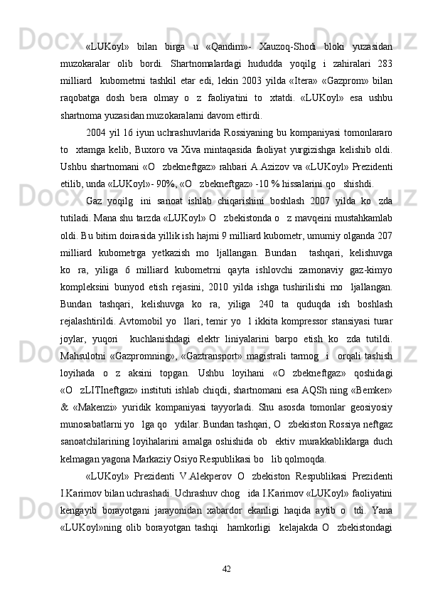 «LUKoyl»   bilan   birga   u   «Qandim»-   Xauzoq-Shodi   bloki   yuzasidan
muzokaralar   olib   bordi.   Shartnomalardagi   hududda   yoqilg i   zahiralari   283
milliard     kubometrni   tashkil   etar   edi,   lekin   2003   yilda   «Itera»   «Gazprom»   bilan
raqobatga   dosh   bera   olmay   o z   faoliyatini   to xtatdi.   «LUKoyl»   esa   ushbu	
 
shartnoma yuzasidan muzokaralarni davom ettirdi.
2004 yil 16 iyun uchrashuvlarida Rossiyaning bu kompaniyasi tomonlararo
to xtamga  kelib,  Buxoro  va  Xiva  mintaqasida   faoliyat   yurgizishga   kelishib  oldi.	

Ushbu  shartnomani   «O zbekneftgaz» rahbari  A.Azizov  va  «LUKoyl»  Prezidenti	

etilib, unda «LUKoyl»- 90%, «O zbekneftgaz» -10 % hissalarini qo shishdi.	
 
Gaz   yoqilg ini   sanoat   ishlab   chiqarishini   boshlash   2007   yilda   ko zda	
 
tutiladi. Mana shu tarzda «LUKoyl» O zbekistonda o z mavqeini mustahkamlab	
 
oldi. Bu bitim doirasida yillik ish hajmi 9 milliard kubometr, umumiy olganda 207
milliard   kubometrga   yetkazish   mo ljallangan.   Bundan     tashqari,   kelishuvga	

ko ra,   yiliga   6   milliard   kubometrni   qayta   ishlovchi   zamonaviy   gaz-kimyo	

kompleksini   bunyod   etish   rejasini,   2010   yilda   ishga   tushirilishi   mo ljallangan.	

Bundan   tashqari,   kelishuvga   ko ra,   yiliga   240   ta   quduqda   ish   boshlash	

rejalashtirildi.   Avtomobil   yo llari,   temir   yo l   ikkita   kompressor   stansiyasi   turar	
 
joylar,   yuqori     kuchlanishdagi   elektr   liniyalarini   barpo   etish   ko zda   tutildi.	

Mahsulotni   «Gazpromning»,   «Gaztransport»   magistrali   tarmog i     orqali   tashish	

loyihada   o z   aksini   topgan.   Ushbu   loyihani   «O zbekneftgaz»   qoshidagi	
 
«O zLITIneftgaz» instituti  ishlab chiqdi, shartnomani esa AQSh ning «Bemker»	

&   «Makenzi»   yuridik   kompaniyasi   tayyorladi.   Shu   asosda   tomonlar   geosiyosiy
munosabatlarni yo lga qo ydilar. Bundan tashqari, O zbekiston Rossiya neftgaz	
  
sanoatchilarining   loyihalarini   amalga   oshishida   ob ektiv   murakkabliklarga   duch	

kelmagan yagona Markaziy Osiyo Respublikasi bo lib qolmoqda.

«LUKoyl»   Prezidenti   V.Alekperov   O zbekiston   Respublikasi   Prezidenti	

I.Karimov bilan uchrashadi. Uchrashuv chog ida I.Karimov «LUKoyl» faoliyatini

kengayib   borayotgani   jarayonidan   xabardor   ekanligi   haqida   aytib   o tdi.   Yana	

«LUKoyl»ning   olib   borayotgan   tashqi     hamkorligi     kelajakda   O zbekistondagi	

42 