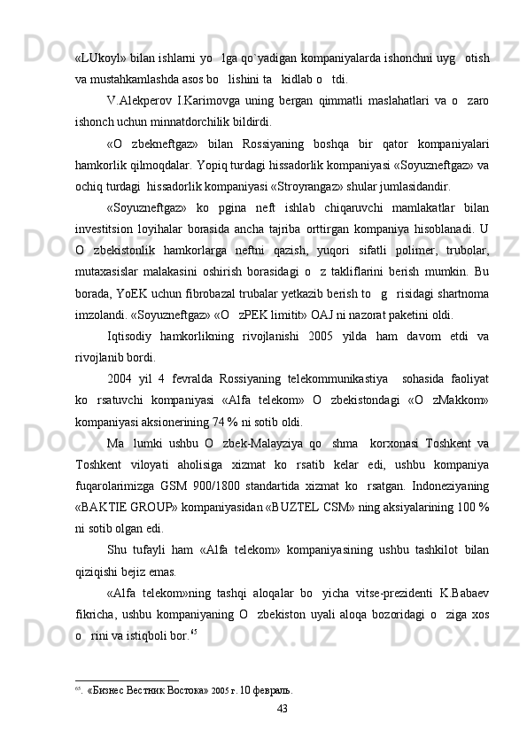 «LUkoyl» bilan ishlarni yo lga qo`yadigan kompaniyalarda ishonchni uyg otish 
va mustahkamlashda asos bo lishini ta kidlab o tdi.
  
V.Alekperov   I.Karimovga   uning   bergan   qimmatli   maslahatlari   va   o zaro	

ishonch uchun minnatdorchilik bildirdi. 
«O zbekneftgaz»   bilan   Rossiyaning   boshqa   bir   qator   kompaniyalari	

hamkorlik qilmoqdalar. Yopiq turdagi hissadorlik kompaniyasi «Soyuzneftgaz» va
ochiq turdagi  hissadorlik kompaniyasi «Stroyrangaz» shular jumlasidandir.
«Soyuzneftgaz»   ko pgina   neft   ishlab   chiqaruvchi   mamlakatlar   bilan	

investitsion   loyihalar   borasida   ancha   tajriba   orttirgan   kompaniya   hisoblanadi.   U
O zbekistonlik   hamkorlarga   neftni   qazish,   yuqori   sifatli   polimer,   trubolar,	

mutaxasislar   malakasini   oshirish   borasidagi   o z   takliflarini   berish   mumkin.   Bu	

borada, YoEK uchun fibrobazal trubalar yetkazib berish to g risidagi shartnoma	
 
imzolandi. «Soyuzneftgaz» «O zPEK limitit» OAJ ni nazorat paketini oldi. 	

Iqtisodiy   hamkorlikning   rivojlanishi   2005   yilda   ham   davom   etdi   va
rivojlanib bordi.
2004   yil   4   fevralda   Rossiyaning   telekommunikastiya     sohasida   faoliyat
ko rsatuvchi   kompaniyasi   «Alfa   telekom»   O zbekistondagi   «O zMakkom»	
  
kompaniyasi aksionerining 74 % ni sotib oldi. 
Ma lumki   ushbu   O zbek-Malayziya   qo shma     korxonasi   Toshkent   va	
  
Toshkent   viloyati   aholisiga   xizmat   ko rsatib   kelar   edi,   ushbu   kompaniya	

fuqarolarimizga   GSM   900/1800   standartida   xizmat   ko rsatgan.   Indoneziyaning	

«BAKTIE GROUP» kompaniyasidan «BUZTEL CSM» ning aksiyalarining 100 %
ni sotib olgan edi.
Shu   tufayli   ham   «Alfa   telekom»   kompaniyasining   ushbu   tashkilot   bilan
qiziqishi bejiz emas.
«Alfa   telekom»ning   tashqi   aloqalar   bo yicha   vitse-prezidenti   K.Babaev	

fikricha,   ushbu   kompaniyaning   O zbekiston   uyali   aloqa   bozoridagi   o ziga   xos	
 
o rini va istiqboli bor.	
 65
  
65
.   «Бизнес Вестник Востока»  2005 г.  10 февраль .  
43 
