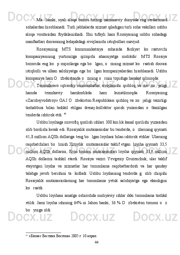Ma lumki, uyali aloqa bozori hozirgi zamonaviy dunyoda eng serdaromad
sohalardan hisoblanadi. Turli jabhalarda xizmat qiladigan turli soha vakillari ushbu
aloqa   vositasidan   foydalanishadi.   Shu   tufayli   ham   Rossiyaning   ushbu   sohadagi
manfaatlari doirasining kelajakdagi rivojlanishi istiqbollari mavjud.
Rossiyaning   MTS   kommunikatsiya   sohasida   faoliyat   ko rsatuvchi	

kompaniyasining   yurtimizga   qiziqishi   ahamiyatga   molikdir.   MTS   Rossiya
bozorida eng ko p mijozlarga ega bo lgan, o zining xizmat  ko rsatish doirasi	
   
istiqbolli  va ulkan salohiyatga  ega bo lgan kompaniyalardan hisoblanadi.  Ushbu	

kompaniya ham O zbekistonda o zining o rnini topishga harakat qilmoqda.	
  
Tomonlararo   iqtisodiy   munosabatlar   rivojlanishi   qishloq   va   suv   xo jaligi	

hamda   texnikaviy   hamkorlikda   ham   kuzatilmoqda.   Rossiyaning
«Zarubejvodstroy» OAJ O zbekiston Respublikasi  qishloq va xo jaligi vazirligi	
 
tashabbusi   bilan   tashkil   etilgan   drenaj-kollektor   qurish   yuzasidan   o tkazilgan	

tenderda ishtirok etdi.  66
Ushbu loyihaga muvofiq qurilish ishlari 300 km lik kanal qurilishi yuzasidan
olib borilishi kerak edi. Rossiyalik mutaxassislar bu tenderda, o zlarining qiymati	

41,8 million AQSh dollariga teng bo lgan loyihasi bilan ishtirok etdilar. Ularning	

raqobatchilari  bo lmish Xitoylik   mutaxassislar  taklif etgan   loyiha qiymati 33,5	

million   AQSh   dollarini,   Eron   tomoni   mutaxassislari   loyiha   qiymati   33,9   million
AQSh   dollarini   tashkil   etardi.   Rossiya   vaziri   Yevgeniy   Gruzenchuk,   ular   taklif
etayotgan   loyiha   va   xizmatlar   har   tomonlama   raqobatbardosh   va   har   qanday
talabga   javob   berishini   ta kidladi.   Ushbu   loyihaning   tenderda   g olib   chiqishi	
 
Rossiyalik   mutaxassislarning   har   tomonlama   yetuk   salohiyatga   ega   ekanligini
ko rsatdi.	

Ushbu   loyihani   amalga   oshirishda   moliyaviy   ishlar   ikki   tomonlama   tashkil
etildi.  Jami  loyiha  ishining  64%   ni   Jahon   banki,  36  %  O zbekiston   tomoni   o z	
 
bo yniga oldi.	

66
.  «Бизнес Вестник Востока» 2005 г   .10 апрел .  
44 