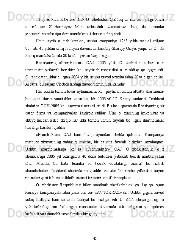 13   aprel   kuni   E.Gruzenchuk   O zbekiston   Qishloq   va   suv   xo jaligi   vaziri 
o rinbosari   Sh.Hamrayev   bilan   uchrashdi.   Uchrashuv   chog ida   tomonlar	
 
gidroqurlish sohasiga doir masalalarni tekshirib chiqishdi.
Shuni   aytib   o tish   kerakki,   ushbu   kompaniya   1963   yilda   tashkil   etilgan	

bo lib, 40 yildan ortiq faoliyati davomida Janubiy-Sharqiy Osiyo, yaqin va O rta	
 
Sharq mamlakatlarida 80 ta ob yektni barpo etgan.	

Rossiyaning   «Promtraktor»   OAJi   2005   yilda   O zbekiston   uchun   o z	
 
texnikasini   yetkazib   berishini   ko paytirish   maqsadini   o z   oldiga   qo ygan   edi.	
  
O zbekistonliklar o tgan 2004 yilda ushbu zavod texnikasidan 20 ta olgan edilar.	
 
Albatta, bu raqam Cheboksardagi zavod uchun juda kamdir.
Har ikkala tomon tovar aylanmasini ko paytirish uchun albatta shartnoma-	

huquq asoslarini yaratishlari zarur bo ldi. 2005 yil 17-19 may kunlarida Toshkent	

shahrida OGV-2005 ko rgazmasi tashkil etildi. Bu ko rgazmada Rossiyaning bir	
 
qator   firma   va   kompaniyalari   ishtirok   etdilar.   Ular   o zlarining   imkoniyat   va	

ehtiyojlaridan   kelib   chiqib   har   ikki   tomon   uchun   foydali   bo lgan   shartnomalar	

tuzishga harakat qildilar.
«Promtraktor»   OAJ   ham   bu   jarayondan   chetda   qolmadi.   Kompaniya
matbuot   xizmatining   xabar   qilishicha,   bir   qancha   foydali   bitimlar   imzolangan.
Ushbu   shartnomalarga   ko ra   «Promtraktor»   OAJ   O zbekistonlik   o z	
  
sheriklariga   2005   yil   oxirigacha   40   dona   buldozer   yetkazib   berish   majburiyatini
oldi.   Albatta,   bu   kabi   texnika   va   texnik   vositalarga   xizmat   ko rsatish	

shaxobchalari   Toshkent   shahrida   mavjuddir   va   ular   bir   necha   yillardan   buyon
mijozlariga sifatli va kafolatli xizmat turlarini taklif etmoqdalar.
O zbekiston   Respublikasi   bilan   manfaatli   sherikchilikni   yo lga   qo ygan	
  
Rossiya kompaniyalaridan yana biri bu- «AVTOKRAZ» dir. Ushbu gigant zavod
sobiq   Ittifoqda   ham   samarali   faoliyat   ko rsatgan   edi.   U   ishlab   chiqargan   og ir	
 
yuk   tashishga   mo ljallangan   mashinalar   davomida   sifat   belgisini   yo qotmay	
 
kafolatli va ishonchli zavodlardan biriga aylandi.
45 