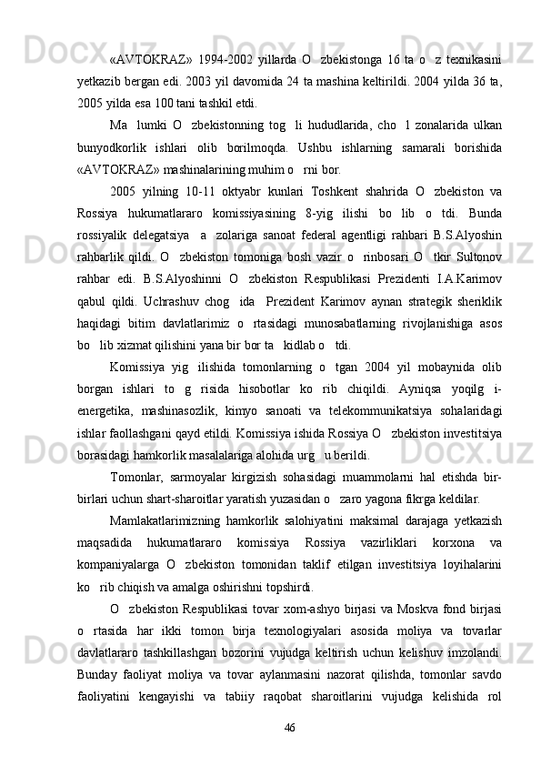 «AVTOKRAZ»   1994-2002   yillarda   O zbekistonga   16   ta   o z   texnikasini 
yetkazib bergan edi. 2003 yil davomida 24 ta mashina keltirildi. 2004 yilda 36 ta,
2005 yilda esa 100 tani tashkil etdi.
Ma lumki   O zbekistonning   tog li   hududlarida,   cho l   zonalarida   ulkan	
   
bunyodkorlik   ishlari   olib   borilmoqda.   Ushbu   ishlarning   samarali   borishida
«AVTOKRAZ» mashinalarining muhim o rni bor. 	

2005   yilning   10-11   oktyabr   kunlari   Toshkent   shahrida   O zbekiston   va	

Rossiya   hukumatlararo   komissiyasining   8-yig ilishi   bo lib   o tdi.   Bunda	
  
rossiyalik   delegatsiya     a zolariga   sanoat   federal   agentligi   rahbari   B.S.Alyoshin	

rahbarlik   qildi.   O zbekiston   tomoniga   bosh   vazir   o rinbosari   O tkir   Sultonov	
  
rahbar   edi.   B.S.Alyoshinni   O zbekiston   Respublikasi   Prezidenti   I.A.Karimov	

qabul   qildi.   Uchrashuv   chog ida     Prezident   Karimov   aynan   strategik   sheriklik	

haqidagi   bitim   davlatlarimiz   o rtasidagi   munosabatlarning   rivojlanishiga   asos	

bo lib xizmat qilishini yana bir bor ta kidlab o tdi.	
  
Komissiya   yig ilishida   tomonlarning   o tgan   2004   yil   mobaynida   olib	
 
borgan   ishlari   to g risida   hisobotlar   ko rib   chiqildi.   Ayniqsa   yoqilg i-	
   
energetika,   mashinasozlik,   kimyo   sanoati   va   telekommunikatsiya   sohalaridagi
ishlar faollashgani qayd etildi. Komissiya ishida Rossiya O zbekiston investitsiya	

borasidagi hamkorlik masalalariga alohida urg u berildi. 	

Tomonlar,   sarmoyalar   kirgizish   sohasidagi   muammolarni   hal   etishda   bir-
birlari uchun shart-sharoitlar yaratish yuzasidan o zaro yagona fikrga keldilar.	

Mamlakatlarimizning   hamkorlik   salohiyatini   maksimal   darajaga   yetkazish
maqsadida   hukumatlararo   komissiya   Rossiya   vazirliklari   korxona   va
kompaniyalarga   O zbekiston   tomonidan   taklif   etilgan   investitsiya   loyihalarini	

ko rib chiqish va amalga oshirishni topshirdi.	

O zbekiston  Respublikasi  tovar  xom-ashyo  birjasi  va Moskva  fond birjasi	

o rtasida   har   ikki   tomon   birja   texnologiyalari   asosida   moliya   va   tovarlar	

davlatlararo   tashkillashgan   bozorini   vujudga   keltirish   uchun   kelishuv   imzolandi.
Bunday   faoliyat   moliya   va   tovar   aylanmasini   nazorat   qilishda,   tomonlar   savdo
faoliyatini   kengayishi   va   tabiiy   raqobat   sharoitlarini   vujudga   kelishida   rol
46 