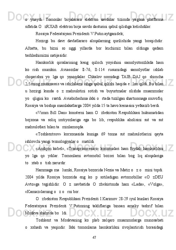 o ynaydi.   Tomonlar   birjalararo   elektron   savdolar   tizimda   yagona   platforma
sifatida O zRXAB elektron birja savdo dasturini qabul qilishga kelishdilar.	

Rossiya Federatsiyasi Prezidenti V.Putin aytganidek;
Hozirgi   bu   davr   davlatlararo   aloqalarning   qurilishida   yangi   bosqichdir.
Albatta,   bu   bizni   so nggi   yillarda   bor   kuchimiz   bilan   oldinga   qadam	

tashlashimizni natijasidir.
Hamkorlik   qirralarining   keng   quloch   yoyishini   samolyotsozlikda   ham
ko rish   mumkin.   Aviasozlar   Il-76,   Il-114   rusumidagi   samolyotlar   ishlab	

chiqarishni   yo lga   qo ymoqdalar.   Chkalov   nomidagi   TAIB   DAJ   qo shimcha	
  
2,5 ming mutaxassis va ishchilarni ishga qabul qilishi haqida e lon qildi. Bu bilan	

u   hozirgi   kunda   o z   mahsulotini   sotish   va   buyurtmalar   olishda   muammolar	

yo qligini ko rsatdi. Aviabirlashma ikki o rtada tuzilgan shartnomaga muvofiq.	
  
Rossiya va boshqa mamlakatlarga 2004 yilda 15 ta havo kemasini yetkazib berdi.
«Vimm   Bill   Dan»   konsterni   ham   O zbekiston   Respublikasi   hukumatidan	

bojxona   va   soliq   imtiyozlariga   ega   bo lib,   respublika   aholisini   sut   va   sut

mahsulotlari bilan ta minlamoqda.	

«Toshkentsuv»   korxonasida   kuniga   69   tonna   sut   mahsulotlarini   qayta
ishlovchi yangi texnologiyalar o rnatildi. 	

«Andijon   kabel»,   «Transpromresurs»   korxonalari   ham   foydali   hamkorlikni
yo lga   qo ydilar.   Tomonlarni   avtomobil   bozori   bilan   bog liq   aloqalariga	
  
to xtab o tish zarurdir.
 
Hammaga ma lumki, Rossiya bozorida Nexia va Matiz o z o rnini topdi.	
  
2004   yilda   Rossiya   bozorida   eng   ko p   sotiladigan   avtomobillar   «O zDEU	
 
Avto»ga   tegishlidir.   O z   navbatida   O zbekistonda   ham   «Lada»,   «Volga»,	
 
«Kamaz»larning o z o rni bor.	
 
O zbekiston Respublikasi Prezidenti I.Karimov 28-29 iyul kunlari Rossiya	

Federatsiyasi   Prezidenti   V.Putinning   takliflariga   binoan   amaliy   tashrif   bilan
Moskva shahrida bo ldi.	

Toshkent   va   Moskvaning   ko plab   xalqaro   muammolarga   munosabati	

o xshash   va   yaqindir.   Ikki   tomonlama   hamkorlikni   rivojlantirish   borasidagi	

47 