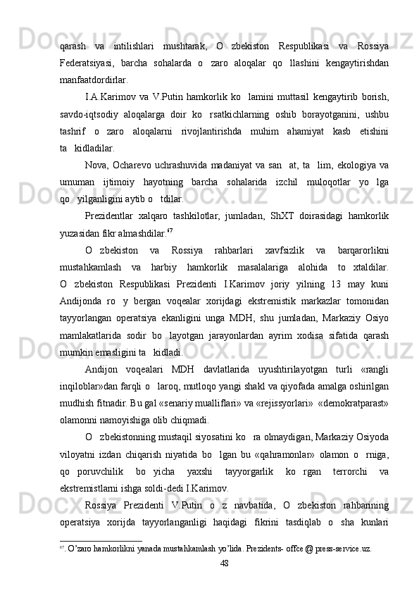 qarash   va   intilishlari   mushtarak,   O zbekiston   Respublikasi   va   Rossiya
Federatsiyasi,   barcha   sohalarda   o zaro   aloqalar   qo llashini   kengaytirishdan	
 
manfaatdordirlar.
I.A.Karimov   va   V.Putin   hamkorlik   ko lamini   muttasil   kengaytirib   borish,	

savdo-iqtsodiy   aloqalarga   doir   ko rsatkichlarning   oshib   borayotganini,   ushbu	

tashrif   o zaro   aloqalarni   rivojlantirishda   muhim   ahamiyat   kasb   etishini	

ta kidladilar. 	

Nova,   Ocharevo   uchrashuvida   madaniyat   va   san at,   ta lim,   ekologiya   va	
 
umuman   ijtimoiy   hayotning   barcha   sohalarida   izchil   muloqotlar   yo lga	

qo yilganligini aytib o tdilar.	
 
Prezidentlar   xalqaro   tashkilotlar,   jumladan,   ShXT   doirasidagi   hamkorlik
yuzasidan fikr almashdilar. 67
O zbekiston   va   Rossiya   rahbarlari   xavfsizlik   va   barqarorlikni	

mustahkamlash   va   harbiy   hamkorlik   masalalariga   alohida   to xtaldilar.	

O zbekiston   Respublikasi   Prezidenti   I.Karimov   joriy   yilning   13   may   kuni	

Andijonda   ro y   bergan   voqealar   xorijdagi   ekstremistik   markazlar   tomonidan	

tayyorlangan   operatsiya   ekanligini   unga   MDH,   shu   jumladan,   Markaziy   Osiyo
mamlakatlarida   sodir   bo layotgan   jarayonlardan   ayrim   xodisa   sifatida   qarash	

mumkin emasligini ta kidladi.	

Andijon   voqealari   MDH   davlatlarida   uyushtirilayotgan   turli   «rangli
inqiloblar»dan farqli o laroq, mutloqo yangi shakl va qiyofada amalga oshirilgan

mudhish fitnadir. Bu gal «senariy mualliflari» va «rejissyorlari»  «demokratparast»
olamonni namoyishiga olib chiqmadi.
O zbekistonning mustaqil siyosatini ko ra olmaydigan, Markaziy Osiyoda	
 
viloyatni   izdan   chiqarish   niyatida   bo lgan   bu   «qahramonlar»   olamon   o rniga,	
 
qo poruvchilik   bo yicha   yaxshi   tayyorgarlik   ko rgan   terrorchi   va	
  
ekstremistlarni ishga soldi-dedi I.Karimov.
Rossiya   Prezidenti   V.Putin   o z   navbatida,   O zbekiston   rahbarining	
 
operatsiya   xorijda   tayyorlanganligi   haqidagi   fikrini   tasdiqlab   o sha   kunlari	

67
.  O ’ zaro   h а mkorlikni   yanada   mustahkamlash   yo ’ lida .  Prezidents- offce @ press-service.uz.
48 