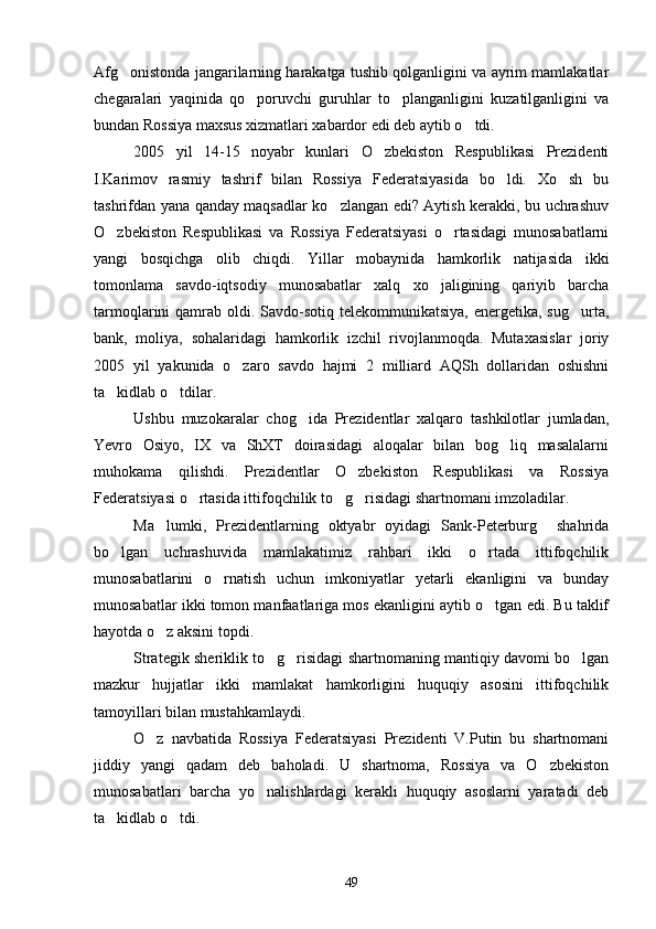 Afg onistonda jangarilarning harakatga tushib qolganligini va ayrim mamlakatlar
chegaralari   yaqinida   qo poruvchi   guruhlar   to planganligini   kuzatilganligini   va	
 
bundan Rossiya maxsus xizmatlari xabardor edi deb aytib o tdi.	

2005   yil   14-15   noyabr   kunlari   O zbekiston   Respublikasi   Prezidenti	

I.Karimov   rasmiy   tashrif   bilan   Rossiya   Federatsiyasida   bo ldi.   Xo sh   bu	
 
tashrifdan yana qanday maqsadlar ko zlangan edi? Aytish kerakki, bu uchrashuv	

O zbekiston   Respublikasi   va   Rossiya   Federatsiyasi   o rtasidagi   munosabatlarni	
 
yangi   bosqichga   olib   chiqdi.   Yillar   mobaynida   hamkorlik   natijasida   ikki
tomonlama   savdo-iqtsodiy   munosabatlar   xalq   xo jaligining   qariyib   barcha	

tarmoqlarini  qamrab oldi. Savdo-sotiq telekommunikatsiya,  energetika, sug urta,	

bank,   moliya,   sohalaridagi   hamkorlik   izchil   rivojlanmoqda.   Mutaxasislar   joriy
2005   yil   yakunida   o zaro   savdo   hajmi   2   milliard   AQSh   dollaridan   oshishni	

ta kidlab o tdilar.	
 
Ushbu   muzokaralar   chog ida   Prezidentlar   xalqaro   tashkilotlar   jumladan,	

Yevro   Osiyo,   IX   va   ShXT   doirasidagi   aloqalar   bilan   bog liq   masalalarni	

muhokama   qilishdi.   Prezidentlar   O zbekiston   Respublikasi   va   Rossiya	

Federatsiyasi o rtasida ittifoqchilik to g risidagi shartnomani imzoladilar.	
  
Ma lumki,   Prezidentlarning   oktyabr   oyidagi   Sank-Peterburg     shahrida	

bo lgan   uchrashuvida   mamlakatimiz   rahbari   ikki   o rtada   ittifoqchilik	
 
munosabatlarini   o rnatish   uchun   imkoniyatlar   yetarli   ekanligini   va   bunday	

munosabatlar ikki tomon manfaatlariga mos ekanligini aytib o tgan edi. Bu taklif	

hayotda o z aksini topdi.	

Strategik sheriklik to g risidagi shartnomaning mantiqiy davomi bo lgan	
  
mazkur   hujjatlar   ikki   mamlakat   hamkorligini   huquqiy   asosini   ittifoqchilik
tamoyillari bilan mustahkamlaydi.
O z   navbatida   Rossiya   Federatsiyasi   Prezidenti   V.Putin   bu   shartnomani	

jiddiy   yangi   qadam   deb   baholadi.   U   shartnoma,   Rossiya   va   O zbekiston	

munosabatlari   barcha   yo nalishlardagi   kerakli   huquqiy   asoslarni   yaratadi   deb	

ta kidlab o tdi.	
 
49 