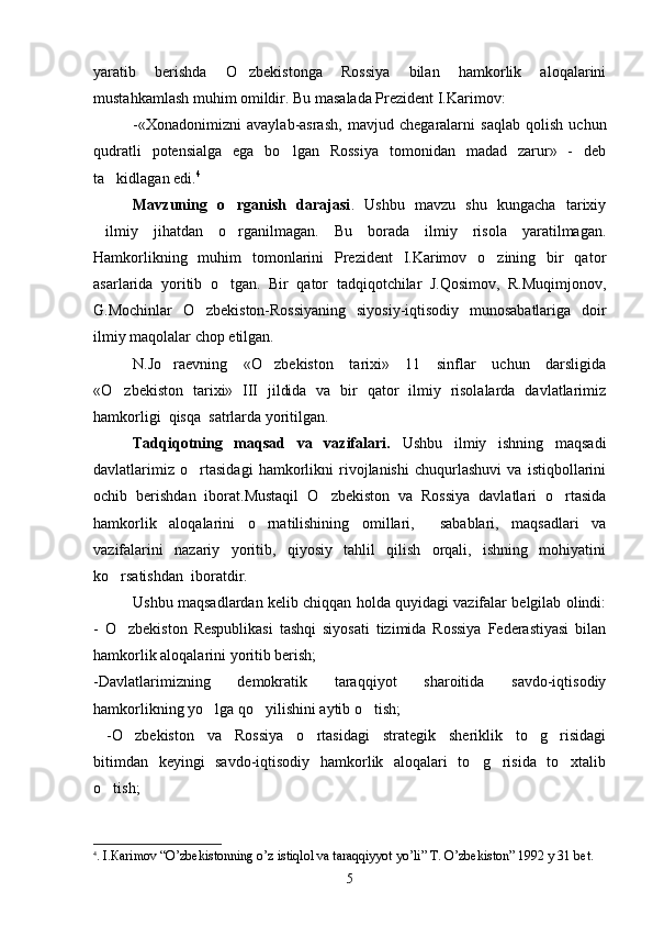 yaratib   berishda   O zbekistonga   Rossiya   bilan   hamkorlik   aloqalarini
mustahkamlash muhim omildir. Bu masalada Prezident I.Karimov:
-«Xonadonimizni   avaylab-asrash,   mavjud   chegaralarni   saqlab   qolish   uchun
qudratli   potensialga   ega   bo lgan   Rossiya   tomonidan   madad   zarur»   -   deb	

ta kidlagan edi.	
 4
Mavzuning   o rganish   darajasi	
 .   Ushbu   mavzu   shu   kungacha   tarixiy
ilmiy   jihatdan   o rganilmagan.   Bu   borada   ilmiy   risola   yaratilmagan.	
 
Hamkorlikning   muhim   tomonlarini   Prezident   I.Karimov   o zining   bir   qator	

asarlarida   yoritib   o tgan.   Bir   qator   tadqiqotchilar   J.Qosimov,   R.Muqimjonov,	

G.Mochinlar   O zbekiston-Rossiyaning   siyosiy-iqtisodiy   munosabatlariga   doir	

ilmiy maqolalar chop etilgan. 
N.Jo raevning   «O zbekiston   tarixi»   11   sinflar   uchun   darsligida	
 
«O zbekiston   tarixi»   III   jildida   va   bir   qator   ilmiy   risolalarda   davlatlarimiz	

hamkorligi  qisqa  satrlarda yoritilgan.
Tadqiqotning   maqsad   va   vazifalari.   Ushbu   ilmiy   ishning   maqsadi
davlatlarimiz   o rtasidagi   hamkorlikni   rivojlanishi   chuqurlashuvi   va   istiqbollarini	

ochib   berishdan   iborat.Mustaqil   O zbekiston   va   Rossiya   davlatlari   o rtasida	
 
hamkorlik   aloqalarini   o rnatilishining   omillari,     sabablari,   maqsadlari   va	

vazifalarini   nazariy   yoritib,   qiyosiy   tahlil   qilish   orqali,   ishning   mohiyatini
ko rsatishdan  iboratdir.	

Ushbu maqsadlardan kelib chiqqan holda quyidagi vazifalar belgilab olindi:
-   O zbekiston   Respublikasi   tashqi   siyosati   tizimida   Rossiya   Federastiyasi   bilan

hamkorlik aloqalarini yoritib berish;
-Davlatlarimizning   demokratik   taraqqiyot   sharoitida   savdo-iqtisodiy
hamkorlikning yo lga qo yilishini aytib o tish;  	
  
  -O zbekiston   va   Rossiya   o rtasidagi   strategik   sheriklik   to g risidagi	
   
bitimdan   keyingi   savdo-iqtisodiy   hamkorlik   aloqalari   to g risida   to xtalib	
  
o tish;          	

4
. I. Ка rimov  “ O’zbekistonning o’z istiqlol va taraqqiyyot yo’li ”   Т . O’zbekiston ”  1992 y 31 b е t.
5 